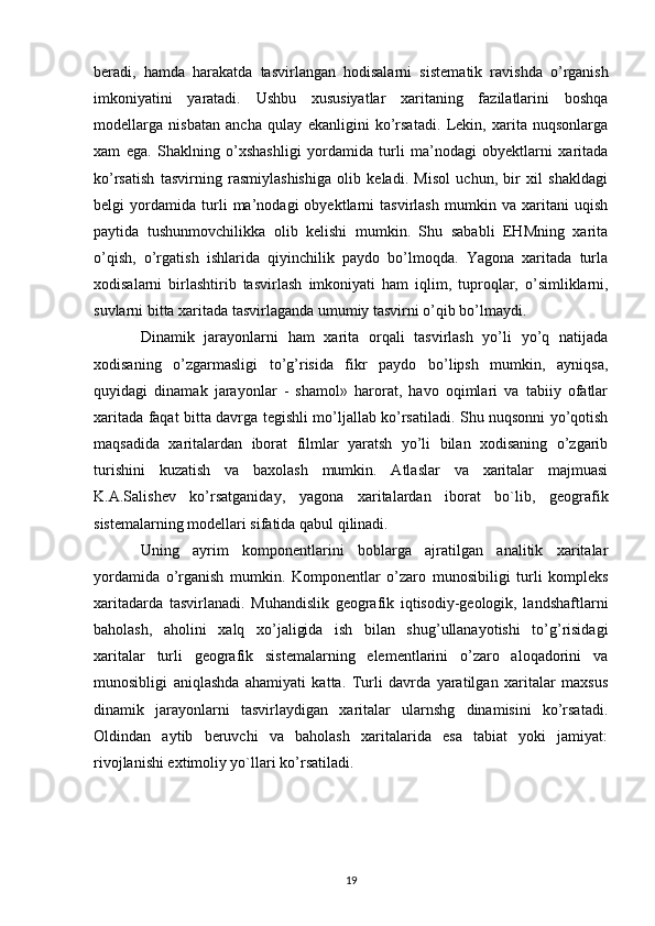 beradi,   hamda   harakatda   tasvirlangan   hodisalarni   sis tematik   ravishda   o’rganish
imkoniyatini   yaratadi.   Ushbu   xususiyatlar   xaritaning   fazilatlarini   boshqa
modellarga   nisbatan   ancha   qulay   ekanligini   ko’rsatadi.   Lekin,   xarita   nuqsonlarga
xam   ega.   Shaklning   o’xshashligi   yordamida   turli   ma’nodagi   obyektlarni   xaritada
ko’rsatish   tasvirning   rasmiylashishiga   olib   keladi.   Misol   uchun,   bir   xil   shakldagi
belgi   yordamida   turli   ma’nodagi   obyektlarni   tasvirlash   mumkin   va   xaritani   uqish
paytida   tu shunmovchilikka   olib   kelishi   mumkin.   Shu   sababli   EHMning   xarita
o’qish,   o’rgatish   ishlarida   qiyinchilik   paydo   bo’lmoqda.   Yagona   xaritada   turla
xodisalarni   birlashtirib   tasvirlash   imkoniyati   ham   iqlim ,   tuproqlar,   o’simliklarni,
suvlarni bitta xaritada tasvirlaganda umumiy tasvirni o’qib bo’lmaydi. 
Dinamik   jarayonlarni   ham   xarita   orqali   tasvirlash   yo’li   yo’q   natijada
xodisaning   o’zgarmasligi   to’g’risida   fikr   paydo   bo’lipsh   mumkin,   ayniqsa,
quyidagi   dinamak   jarayonlar   -   shamol»   harorat,   havo   oqimlari   va   tabiiy   ofatlar
xaritada faqat bitta davrga tegishli mo’ljallab ko’rsatiladi. Shu nuqsonni yo’qotish
maqsadida   xaritalardan   iborat   filmlar   yaratsh   yo’li   bilan   xodisaning   o’zgarib
turishini   kuzatish   va   baxolash   mumkin.   Atlaslar   va   xaritalar   majmuasi
K.A.Salishev   ko’rsatganiday,   yagona   xaritalardan   iborat   bo`lib,   geografik
sistemalarning modellari sifatida qabul qilinadi. 
Uning   ayrim   komponentlarini   boblarga   ajratilgan   analitik   xaritalar
yordamida   o’rganish   mumkin.   Komponentlar   o’zaro   munosibiligi   turli   kompleks
xaritadarda   tasvirlanadi.   Muhandislik   geografik   iqtisodiy-geologik,   landshaftlarni
baholash,   aholini   xalq   xo’jaligida   ish   bilan   shug’ullanayotishi   to’g’risidagi
xaritalar   turli   geografik   sistemalarning   elementlarini   o’zaro   aloqadorini   va
munosibligi   aniqlashda   ahamiyati   katta.   Turli   davrda   yaratilgan   xaritalar   maxsus
dinamik   jarayonlarni   tasvirlaydigan   xaritalar   ularnshg   dinamisini   ko’rsatadi.
Oldindan   aytib   beruvchi   va   baholash   xaritalarida   esa   tabiat   yoki   jamiyat:
rivojlanishi extimoliy yo`llari ko’rsatiladi. 
19 