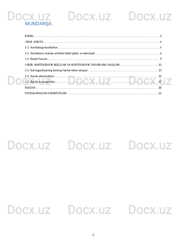MUNDARIJA:
KIRISH .......................................................................................................................................................... 3
I BOB. XARITA .............................................................................................................................................. 4
1.1. Xaritadagi buzilishlar ............................................................................................................................. 5
1.2. Xaritalarni manba sifatida tahlil qilish va baholash ............................................................................... 6
1.3. Relyef tasviri ......................................................................................................................................... 9
II BOB. KARTOGRAFIK BELGILAR VA KARTOGRAFIK TASVIRLASH USULLARI .............................................. 11
2.2. Kartografiyaning boshqa fanlar bilan aloqasi ...................................................................................... 13
2.2. Xarita elementlari ............................................................................................................................... 15
2.3. Xarita xususiyatlari .............................................................................................................................. 17
XULOSA ...................................................................................................................................................... 20
FOYDALANILGAN ADABIYOTLAR ................................................................................................................ 21
2 