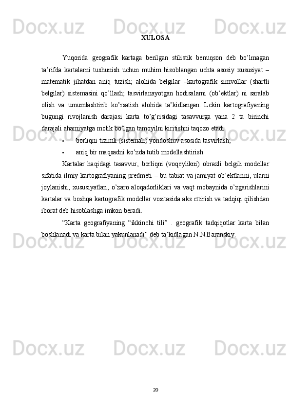 XULOSA
Yuqorida   geografik   kartaga   berilgan   stilistik   benuqson   deb   bo’lmagan
ta’rifda   kartalarni   tushunish   uchun   muhim   hisoblangan   uchta   asosiy   xususiyat   –
matematik   jihatdan   aniq   tuzish;   alohida   belgilar   –kartografik   simvollar   (shartli
belgilar)   sistemasini   qo’llash;   tasvirlanayotgan   hodisalarni   (ob’ektlar)   ni   saralab
olish   va   umumlashtirib   ko’rsatish   alohida   ta’kidlangan.   Lekin   kartografiyaning
bugungi   rivojlanish   darajasi   karta   to’g’risidagi   tasavvurga   yana   2   ta   birinchi
darajali ahamiyatga molik bo’lgan tamoyilni kiritishni taqozo etadi:
 borliqni tizimli (sistemali) yondoshuv  asosida tasvirlash ;
 aniq bir maqsadni ko’zda tutib modellashtirish.
Kartalar   haqidagi   tasavvur,   borliqni   (voqeylikni)   obrazli   belgili   modellar
sifatida ilmiy kartografiyaning predmeti – bu   tabiat va jamiyat ob’ektlarini , ularni
joylanishi,   xususiyatlari , o’zaro aloqadorliklari  va  vaqt  mobaynida  o’zgarishlarini
kartalar va boshqa kartografik modellar vositasida aks ettirish va tadqiqi qilishdan
iborat deb hisoblashga imkon beradi.
“Karta   geografiyaning   “ikkinchi   tili”   .   geografik   tadqiqotlar   karta   bilan
boshlanadi va karta bilan yakunlanadi” deb ta’kidlagan N.N.Baranskiy.
20 