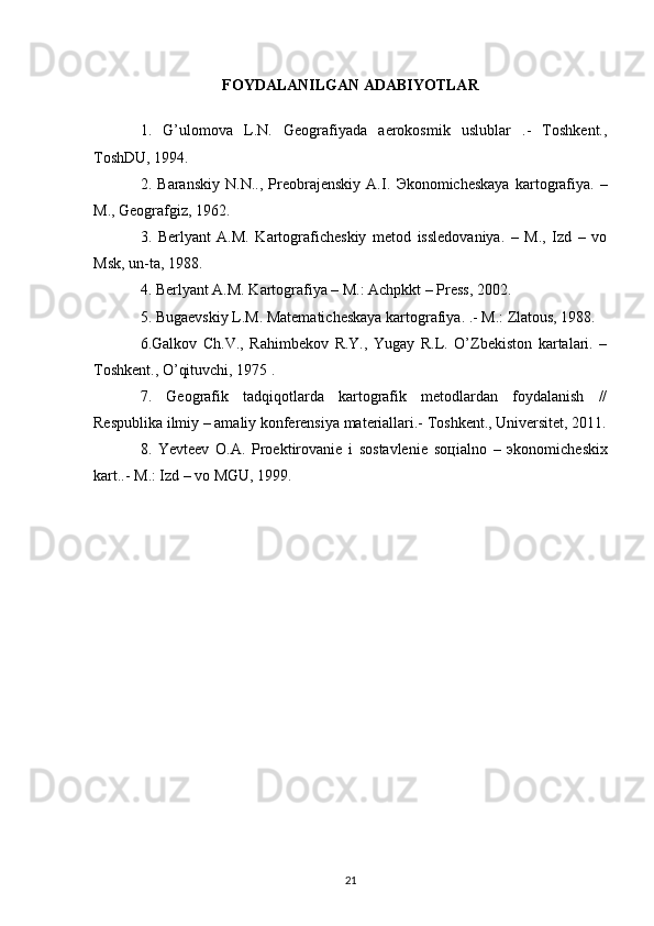 FOYDALANILGAN ADABIYOTLAR
1.   G’ulomova   L.N.   Geografiyada   aerokosmik   uslublar   .-   Toshkent.,
ToshDU, 1994.
2.   Baranskiy   N.N..,   Preobrajenskiy   A.I.   Э konomicheskaya   kartografiya.   –
M., Geografgiz, 1962.
3.   Berlyant   A.M.   Kartograficheskiy   metod   issledovaniya.   –   M.,   Izd   –   vo
Msk, un-ta, 1988.
4. Berlyant A.M. Kartografiya – M.: Achpkkt – Press, 2002.
5. Bugaevskiy L.M. Matematicheskaya kartografiya. .- M.: Zlatous, 1988.
6.Galkov   Ch.V.,   Rahimbekov   R.Y.,   Yugay   R.L.   O’Zbekiston   kartalari.   –
Toshkent., O’qituvchi, 1975 .
7.   Geografik   tadqiqotlarda   kartografik   metodlardan   foydalanish   //
Respublika ilmiy – amaliy konferensiya materiallari.- Toshkent., Universitet, 2011.
8.   Yevteev   O.A.   Proektirovanie   i   sostavlenie   so ц ialno   –   э konomicheskix
kart..-  M.: Izd – vo MGU, 1999.
21 