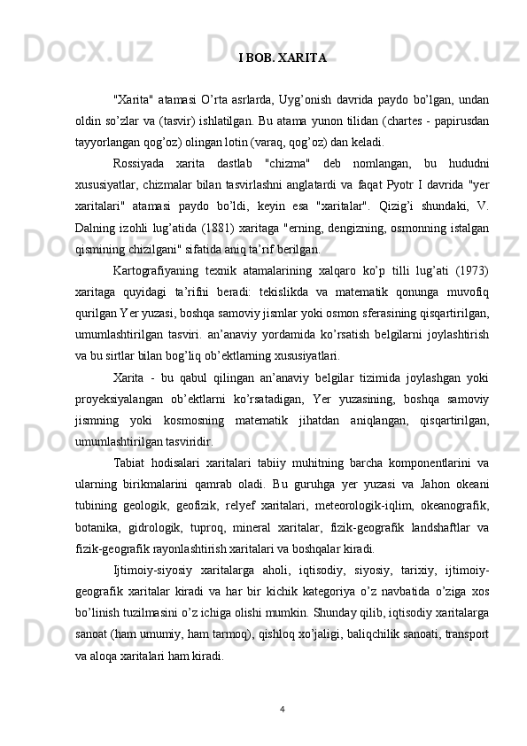 I BOB. XARITA
"Xarita"   atamasi   O’rta   asrlarda,   Uyg’onish   davrida   paydo   bo’lgan,   undan
oldin so’zlar   va (tasvir)   ishlatilgan.  Bu  atama  yunon tilidan (chartes  -  papirusdan
tayyorlangan qog’oz) olingan lotin (varaq, qog’oz) dan keladi.
Rossiyada   xarita   dastlab   "chizma"   deb   nomlangan,   bu   hududni
xususiyatlar,   chizmalar   bilan   tasvirlashni   anglatardi   va   faqat   Pyotr   I   davrida   "yer
xaritalari"   atamasi   paydo   bo’ldi,   keyin   esa   "xaritalar".   Qizig’i   shundaki,   V.
Dalning   izohli   lug’atida   (1881)   xaritaga   "erning,   dengizning,   osmonning   istalgan
qismining chizilgani" sifatida aniq ta’rif berilgan.
Kartografiyaning   texnik   atamalarining   xalqaro   ko’p   tilli   lug’ati   (1973)
xaritaga   quyidagi   ta’rifni   beradi:   tekislikda   va   matematik   qonunga   muvofiq
qurilgan Yer yuzasi, boshqa samoviy jismlar yoki osmon sferasining qisqartirilgan,
umumlashtirilgan   tasviri.   an’anaviy   yordamida   ko’rsatish   belgilarni   joylashtirish
va bu sirtlar bilan bog’liq ob’ektlarning xususiyatlari.
Xarita   -   bu   qabul   qilingan   an’anaviy   belgilar   tizimida   joylashgan   yoki
proyeksiyalangan   ob’ektlarni   ko’rsatadigan,   Yer   yuzasining,   boshqa   samoviy
jismning   yoki   kosmosning   matematik   jihatdan   aniqlangan,   qisqartirilgan,
umumlashtirilgan tasviridir.
Tabiat   hodisalari   xaritalari   tabiiy   muhitning   barcha   komponentlarini   va
ularning   birikmalarini   qamrab   oladi.   Bu   guruhga   yer   yuzasi   va   Jahon   okeani
tubining   geologik,   geofizik,   relyef   xaritalari,   meteorologik-iqlim,   okeanografik,
botanika,   gidrologik,   tuproq,   mineral   xaritalar,   fizik-geografik   landshaftlar   va
fizik-geografik rayonlashtirish xaritalari va boshqalar kiradi.
Ijtimoiy-siyosiy   xaritalarga   aholi,   iqtisodiy,   siyosiy,   tarixiy,   ijtimoiy-
geografik   xaritalar   kiradi   va   har   bir   kichik   kategoriya   o’z   navbatida   o’ziga   xos
bo’linish tuzilmasini o’z ichiga olishi mumkin. Shunday qilib, iqtisodiy xaritalarga
sanoat (ham umumiy, ham tarmoq), qishloq xo’jaligi, baliqchilik sanoati, transport
va aloqa xaritalari ham kiradi.
4 