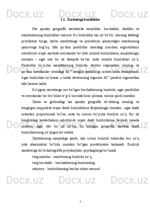 1.1. Xaritadagi buzilishlar
Har   qanday   geografik   xaritalarda   uzunliklar,   burchaklar,   shakllar   va
maydonlarning buzilishlari mavjud. Bu buzilishlar har xil bo’lib, ularning kattaligi
proyeksiya   turiga,   xarita   masshtabiga   va   proyeksiya   qilinayotgan   maydonning
qamroviga   bog’liq.   Ikki   qo shni   parallellar   orasidagi   meridian   segmentlariniʻ
solishtirish orqali xaritada meridianlar bo ylab uzunlik buzilishlarini aniqlashingiz	
ʻ
mumkin   –   agar   ular   bir   xil   darajada   bo lsa,   unda   uzunlik   buzilishlari   yo q.	
ʻ ʻ
Parallellar   bo’yicha   masofalarning   buzilishi   ekvator   segmentlari   uzunligi   va
qo’shni   meridianlar   orasidagi   60   °   kenglik   parallelligi   nisbati   bilan   tasdiqlanadi.
Agar buzilishlar bo’lmasa, u holda ekvatorning segmenti 60 ° parallel segmentdan
ikki baravar katta.
Ko’pgina xaritalarga xos bo’lgan burchaklarning buzilishi, agar parallellar
va meridianlar bir-biri bilan to’g’ri burchak hosil qilmasa, xulosa qilish mumkin.
Xarita   va   globusdagi   har   qanday   geografik   ob’ektning   uzunligi   va
kengligini taqqoslash orqali shakl buzilishlarini farqlashingiz mumkin - agar shakl
nisbatlari   proportsional   bo’lsa,   unda   bu   mezon   bo’yicha   buzilish   yo’q.   Bir   xil
kenglikdagi   katakchalarni   solishtirish   orqali   shakl   buzilishlarini   farqlash   yanada
osonroq:   agar   ular   bir   xil   bo’lsa,   bu   berilgan   geografik   xaritada   shakl
buzilishlarining yo’qligini ko’rsatadi.
Xaritalarning   maqsadiga   qarab,   ular   uchun   buzilish   turlaridan   biri   yo’q
yoki   ahamiyatsiz   bo’lishi   mumkin   bo’lgan   proektsiyalar   tanlanadi.   Buzilish
xarakteriga ko’ra kartografik proyeksiyalar quyidagilarga bo’linadi
teng maydon - maydonning buzilishi yo’q;
teng burchakli - burchaklarning buzilmasligi;
ixtiyoriy - buzilishlarning barcha turlari mavjud
5 