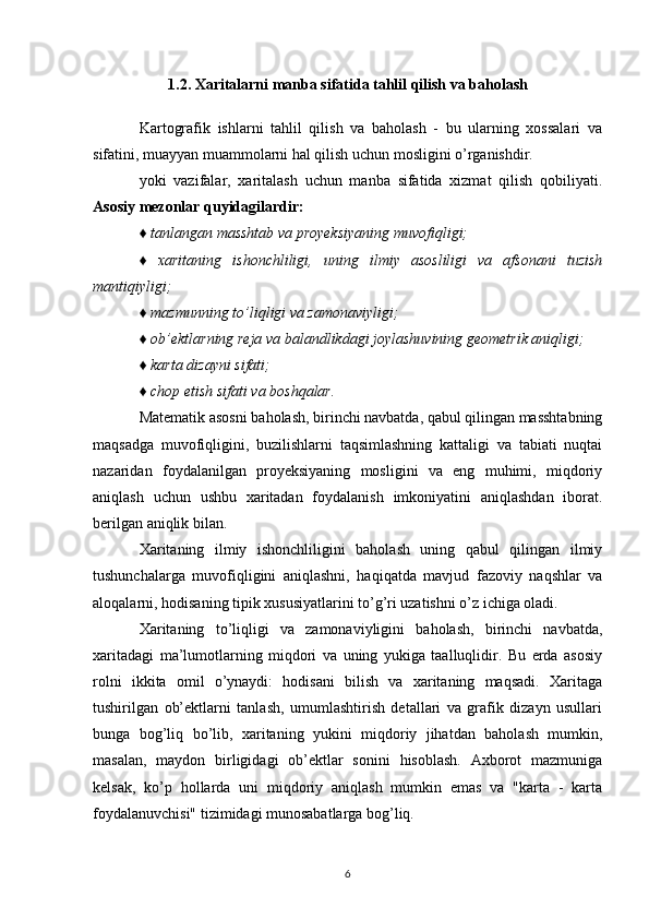 1.2. Xaritalarni manba sifatida tahlil qilish va baholash
Kartografik   ishlarni   tahlil   qilish   va   baholash   -   bu   ularning   xossalari   va
sifatini, muayyan muammolarni hal qilish uchun mosligini o’rganishdir.
yoki   vazifalar,   xaritalash   uchun   manba   sifatida   xizmat   qilish   qobiliyati.
Asosiy mezonlar quyidagilardir:
♦ tanlangan masshtab va proyeksiyaning muvofiqligi;
♦   xaritaning   ishonchliligi,   uning   ilmiy   asosliligi   va   afsonani   tuzish
mantiqiyligi;
♦ mazmunning to’liqligi va zamonaviyligi;
♦ ob’ektlarning reja va balandlikdagi joylashuvining geometrik aniqligi;
♦ karta dizayni sifati;
♦ chop etish sifati va boshqalar.
Matematik asosni baholash, birinchi navbatda, qabul qilingan masshtabning
maqsadga   muvofiqligini,   buzilishlarni   taqsimlashning   kattaligi   va   tabiati   nuqtai
nazaridan   foydalanilgan   proyeksiyaning   mosligini   va   eng   muhimi,   miqdoriy
aniqlash   uchun   ushbu   xaritadan   foydalanish   imkoniyatini   aniqlashdan   iborat.
berilgan aniqlik bilan.
Xaritaning   ilmiy   ishonchliligini   baholash   uning   qabul   qilingan   ilmiy
tushunchalarga   muvofiqligini   aniqlashni,   haqiqatda   mavjud   fazoviy   naqshlar   va
aloqalarni, hodisaning tipik xususiyatlarini to’g’ri uzatishni o’z ichiga oladi.
Xaritaning   to’liqligi   va   zamonaviyligini   baholash,   birinchi   navbatda,
xaritadagi   ma’lumotlarning   miqdori   va   uning   yukiga   taalluqlidir.   Bu   erda   asosiy
rolni   ikkita   omil   o’ynaydi:   hodisani   bilish   va   xaritaning   maqsadi.   Xaritaga
tushirilgan   ob’ektlarni   tanlash,   umumlashtirish   detallari   va   grafik   dizayn   usullari
bunga   bog’liq   bo’lib,   xaritaning   yukini   miqdoriy   jihatdan   baholash   mumkin,
masalan,   maydon   birligidagi   ob’ektlar   sonini   hisoblash.   Axborot   mazmuniga
kelsak,   ko’p   hollarda   uni   miqdoriy   aniqlash   mumkin   emas   va   "karta   -   karta
foydalanuvchisi" tizimidagi munosabatlarga bog’liq.
6 