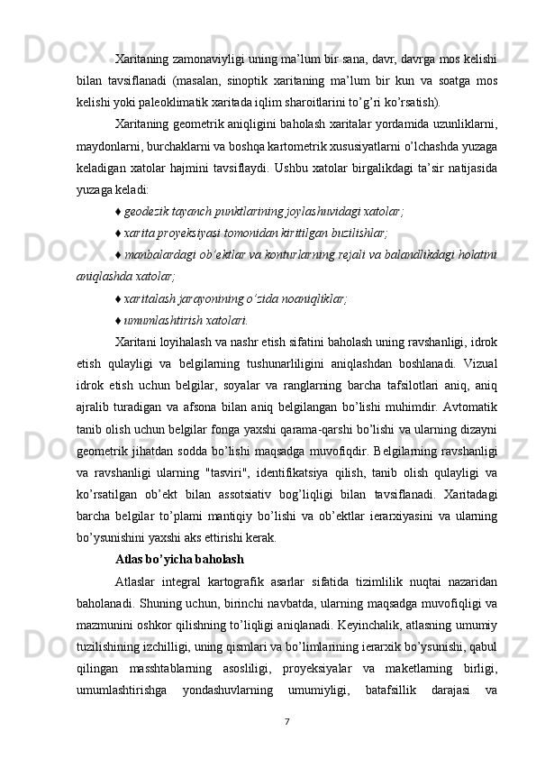 Xaritaning zamonaviyligi uning ma’lum bir sana, davr, davrga mos kelishi
bilan   tavsiflanadi   (masalan,   sinoptik   xaritaning   ma’lum   bir   kun   va   soatga   mos
kelishi yoki paleoklimatik xaritada iqlim sharoitlarini to’g’ri ko’rsatish).
Xaritaning geometrik aniqligini baholash xaritalar yordamida uzunliklarni,
maydonlarni, burchaklarni va boshqa kartometrik xususiyatlarni o’lchashda yuzaga
keladigan   xatolar   hajmini   tavsiflaydi.   Ushbu   xatolar   birgalikdagi   ta’sir   natijasida
yuzaga keladi:
♦ geodezik tayanch punktlarining joylashuvidagi xatolar;
♦ xarita proyeksiyasi tomonidan kiritilgan buzilishlar;
♦ manbalardagi ob’ektlar va konturlarning rejali va balandlikdagi holatini
aniqlashda xatolar;
♦ xaritalash jarayonining o’zida noaniqliklar;
♦ umumlashtirish xatolari.
Xaritani loyihalash va nashr etish sifatini baholash uning ravshanligi, idrok
etish   qulayligi   va   belgilarning   tushunarliligini   aniqlashdan   boshlanadi.   Vizual
idrok   etish   uchun   belgilar,   soyalar   va   ranglarning   barcha   tafsilotlari   aniq,   aniq
ajralib   turadigan   va   afsona   bilan   aniq   belgilangan   bo’lishi   muhimdir.   Avtomatik
tanib olish uchun belgilar fonga yaxshi qarama-qarshi bo’lishi va ularning dizayni
geometrik   jihatdan   sodda   bo’lishi   maqsadga   muvofiqdir.   Belgilarning   ravshanligi
va   ravshanligi   ularning   "tasviri",   identifikatsiya   qilish,   tanib   olish   qulayligi   va
ko’rsatilgan   ob’ekt   bilan   assotsiativ   bog’liqligi   bilan   tavsiflanadi.   Xaritadagi
barcha   belgilar   to’plami   mantiqiy   bo’lishi   va   ob’ektlar   ierarxiyasini   va   ularning
bo’ysunishini yaxshi aks ettirishi kerak.
Atlas bo’yicha baholash
Atlaslar   integral   kartografik   asarlar   sifatida   tizimlilik   nuqtai   nazaridan
baholanadi. Shuning uchun, birinchi  navbatda, ularning maqsadga muvofiqligi  va
mazmunini oshkor qilishning to’liqligi aniqlanadi. Keyinchalik, atlasning umumiy
tuzilishining izchilligi, uning qismlari va bo’limlarining ierarxik bo’ysunishi, qabul
qilingan   masshtablarning   asosliligi,   proyeksiyalar   va   maketlarning   birligi,
umumlashtirishga   yondashuvlarning   umumiyligi,   batafsillik   darajasi   va
7 