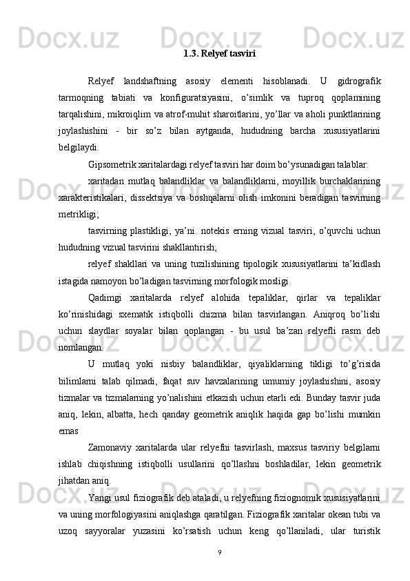 1.3. Relyef tasviri
Relyef   landshaftning   asosiy   elementi   hisoblanadi.   U   gidrografik
tarmoqning   tabiati   va   konfiguratsiyasini,   o’simlik   va   tuproq   qoplamining
tarqalishini, mikroiqlim va atrof-muhit sharoitlarini, yo’llar va aholi punktlarining
joylashishini   -   bir   so’z   bilan   aytganda,   hududning   barcha   xususiyatlarini
belgilaydi.
Gipsometrik xaritalardagi relyef tasviri har doim bo’ysunadigan talablar:
xaritadan   mutlaq   balandliklar   va   balandliklarni,   moyillik   burchaklarining
xarakteristikalari,   dissektsiya   va   boshqalarni   olish   imkonini   beradigan   tasvirning
metrikligi;
tasvirning   plastikligi,   ya’ni.   notekis   erning   vizual   tasviri,   o’quvchi   uchun
hududning vizual tasvirini shakllantirish;
relyef   shakllari   va   uning   tuzilishining   tipologik   xususiyatlarini   ta’kidlash
istagida namoyon bo’ladigan tasvirning morfologik mosligi.
Qadimgi   xaritalarda   relyef   alohida   tepaliklar,   qirlar   va   tepaliklar
ko’rinishidagi   sxematik   istiqbolli   chizma   bilan   tasvirlangan.   Aniqroq   bo’lishi
uchun   slaydlar   soyalar   bilan   qoplangan   -   bu   usul   ba’zan   relyefli   rasm   deb
nomlangan.
U   mutlaq   yoki   nisbiy   balandliklar,   qiyaliklarning   tikligi   to’g’risida
bilimlarni   talab   qilmadi,   faqat   suv   havzalarining   umumiy   joylashishini,   asosiy
tizmalar va tizmalarning yo’nalishini etkazish uchun etarli edi. Bunday tasvir juda
aniq,   lekin,   albatta,   hech   qanday   geometrik   aniqlik   haqida   gap   bo’lishi   mumkin
emas
Zamonaviy   xaritalarda   ular   relyefni   tasvirlash,   maxsus   tasviriy   belgilarni
ishlab   chiqishning   istiqbolli   usullarini   qo’llashni   boshladilar,   lekin   geometrik
jihatdan aniq.
Yangi usul fiziografik deb ataladi, u relyefning fiziognomik xususiyatlarini
va uning morfologiyasini aniqlashga qaratilgan. Fiziografik xaritalar okean tubi va
uzoq   sayyoralar   yuzasini   ko’rsatish   uchun   keng   qo’llaniladi,   ular   turistik
9 