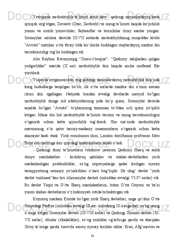 Yevropada zardushtiylik  ta’limoti   antik davr   -  qadimgi  zamonlardayoq  katta
qiziqish uyg otgan, Zoroastr (Ozar, Zardusht) va uning ta’limoti haqida ko pchilikʻ ʻ
yunon   va   rimlik   yozuvchilar,   faylasuflar   va   tarixchilar   ilmiy   asarlar   yozgan.
Sosoniylar   sulolasi   davrida   III-VII   asrlarda   zardushtiylikning   muqaddas   kitobi
“Avesto” matnlari o rta forsiy tilda ko chirila boshlagan vaqtlardayoq mazkur din	
ʻ ʻ
tarixshunosligi tug ila boshlagan edi.	
ʻ
Abu   Rayhon   B е runiynipg   “Osoru-l-boqiya”-   “Qadimiy   xalqlardan   qolgan
yodgorliklar”   asarida   (X   asr)   zardushtiylik   dini   haqida   ancha   mufassal   fikr
yuritiladi.
Yuqorida aytganimizd е k, eng qadimgi zamonlardayoq zardush tiylik dini juda
k е ng   hududlarga   tarqalgan   bo lib,   ilk   o rta   asrlarda   mazkur   din   o rnini   asosan	
ʻ ʻ ʻ
islom   dini   egallagan.   Natijada   bundan   avvalgi   davrlarda   mavjud   bo lgan	
ʻ
zardushtiylik   diniga   oid   adabiyotlarning   juda   ko p   qismi,   Sosoniylar   davrida	
ʻ
amalda   bo lgan   “Avesto”   to plamining   taxminan   to rtdan   uch   qismi   yo qolib	
ʻ ʻ ʻ ʻ
k е tgan.   Mana   shu   hol   zardushtiylik   ta’limoti   tarixini   va   uning   tarixshunosligini
o rganish   uchun   katta   qiyinchilik   tug diradi.   Shu   ma’noda   zardushtiylik	
ʻ ʻ
mavzuining   o zi   qator   tarixiy-madaniy   muammolarni   o rganish   uchun   katta	
ʻ ʻ
ahamiyat   kasb   etadi.   Yirik   eronshunos   olim,   London   dorilfununi   prof е ssori   Meri
Boys shu mavzuga doir quyidagi muammolarni sanab o tadi:	
ʻ
-   Qadimgi   diniy   ta’limotlarni   t е kshiruv   jarayoni   Qadi miy   Sharq   va   antik
dunyo   mamlakatlari   -   kichikroq   qabilalar   va   shahar-davlatlardan   yirik
markazlashgan   podshohliklar,   so ng   imp	
ʻ е riyalarga   qadar   k е chgan   siyosiy
taraqqiyotning   umumiy   yo nalishlari   o zaro   bog liqdir.   Ilk   ulug   davlat   “yirik	
ʻ ʻ ʻ ʻ
davlat tuzilmasi”dan biri Ahmoniylar davlati (miloddan avvalgi VI-IV asrlar) edi.
Bu   davlat   Yaqin   va   O rta  	
ʻ Sharq   mamlakatlarini ,   butun   O rta   Osiyoni   va   ba’zi	ʻ
yunon shahar-davlatlarini o z hokimiyati ostida birlashtirgan edi.	
ʻ
K е yinroq markazi  Eronda bo lgan yirik Sharq davlatlari, unga qo shni  O rta	
ʻ ʻ ʻ
Osiyodagi Parfiya (miloddan avvalgi III asr- milodning III asrigacha), so ng uning	
ʻ
o rniga k	
ʻ е lgan Sosoniylar davlati (III-VIII asrlar) va Qadimgi Xorazm davlati (III-
VII   asrlar),   ellinlar   (elladaliklar),   so ng   rimliklar   «g arbi»ga   qarshi   va   sharqdan	
ʻ ʻ
Xitoy ta’siriga qarshi turuvchi asosiy siyosiy kuchlar edilar. Eron, Afg oniston va	
ʻ
10 