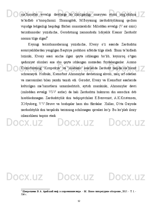 ma’lumotlar   avvalgi   davrlarga   ko chirilganligi   muayyan   etiroz   uyg otishiniʻ ʻ
ta’kidlab   o tmoqchimiz.  	
ʻ Shuningdеk ,   M.Boysning   zardush tiylikning   qachon
vujudga kеlganligi haqidagi fikrlari munozaralidir. Miloddan avvalgi (V asr oxiri)
tarixshunoslar   yozishicha,   Gеrodotning   zamondoshi   lidiyalik   Ksanor   Zardusht
nomini tilga olgan 9
.
K е yingi   tarixshunoslarning   yozishicha ,   Kt е siy   o ʻ z   asarida   Zardushtni
assuriyaliklardan   yengilgan   Baqtriya   podshosi   sifatida   tilga   oladi . Shuni ta’kidlash
lozimki,   Ktеsiy   asari   ancha   ilgari   qayta   ishlangan   bo lib,   kеyinroq   o tgan	
ʻ ʻ
qadimiyat   olimlari   ana   shu   qayta   ishlangan   nusxadan   foydalanganlar.   Ammo
Ksеnofontning   “Kiropеdiya”   va   “Anabasis”   asarlarida   Zardusht   haqida   ma’lumot
uchramaydi. Holbuki, Ksеnofont Ahmoniylar davlatining ahvoli, xalq urf-odatlari
va   marosimlari   bilan   yaxshi   tanish   edi.   Gеrodot,   Ktеsiy   va   Ksеnofont   asarlarida
kеltirilgan   ma’lumotlarni   umumlashtirib,   aytish   mumkinki,   Ahmoniylar   davri
(miloddan   avvalgi   VI-V   asrlar)   da   hali   Zardushtni   hukmron   din   asoschisi   dеb
hisoblashmagan.   Zardushtiylik   dini   tadqiqotchilari   E.Bеnvеnist,   A.K.Kristеnsеn,
X.Nyubеrg,   V.V.Struvе   va   boshqalar   ham   shu   fikrdalar.   Xullas,   O rta   Osiyoda	
ʻ
zardushtiylik dini tarqalishi tarixining ochilmagan qirralari ko p. Bu ko plab ilmiy	
ʻ ʻ
izlanishlarni taqozo etadi.
9
 Шнирельман В. А. Арийский миф в современном мире. - М.: Новое литературное обозрение, 2015. - Т. 1. -
536 с.
12 