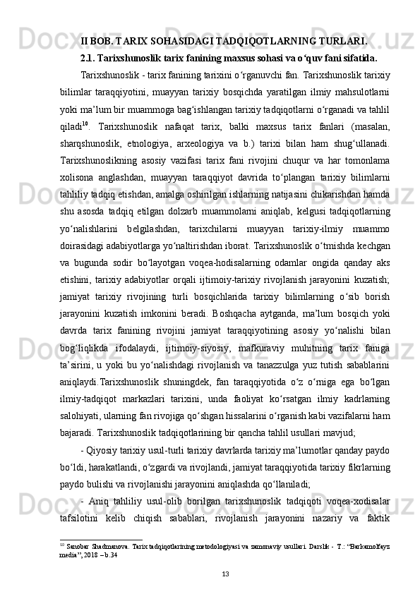 II BOB. TARIX SOHASIDAGI TADQIQOTLARNING TURLARI.
2.1. Tarixshunoslik tarix fanining maxsus sohasi va o quv fani sifatida.ʻ
Tarixshunoslik - tarix fanining tarixini o rganuvchi fan. Tarixshunoslik tarixiy	
ʻ
bilimlar   taraqqiyotini,   muayyan   tarixiy   bosqichda   yaratilgan   ilmiy   mahsulotlarni
yoki ma’lum bir muammoga bag ishlangan tarixiy tadqiqotlarni o rganadi va tahlil	
ʻ ʻ
qiladi 10
.   Tarixshunoslik   nafaqat   tarix,   balki   maxsus   tarix   fanlari   (masalan,
sharqshunoslik,   etnologiya ,   arx е ologiya   va   b.)   tarixi   bilan   ham   shug ullanadi.	
ʻ
Tarixshunoslikning   asosiy   vazifasi   tarix   fani   rivojini   chuqur   va   har   tomonlama
xolisona   anglashdan,   muayyan   taraqqiyot   davrida   to plangan   tarixiy   bilimlarni	
ʻ
tahliliy tadqiq etishdan, amalga oshirilgan ishlarning natijasini chikarishdan hamda
shu   asosda   tadqiq   etilgan   dolzarb   muammolarni   aniqlab,   k е lgusi   tadqiqotlarning
yo nalishlarini   b	
ʻ е lgilashdan,   tarixchilarni   muayyan   tarixiy-ilmiy   muammo
doirasidagi adabiyotlarga yo naltirishdan iborat. Tarixshunoslik o tmishda k	
ʻ ʻ е chgan
va   bugunda   sodir   bo layotgan   voqea-hodisalarning   odamlar  	
ʻ ongida   qanday   aks
etishini ,   tarixiy   adabiyotlar   orqali   ijtimoiy-tarixiy   rivojlanish   jarayonini   kuzatish;
jamiyat   tarixiy   rivojining   turli   bosqichlarida   tarixiy   bilimlarning   o sib   borish	
ʻ
jarayonini   kuzatish   imkonini   b е radi.   Boshqacha   aytganda,   ma’lum   bosqich   yoki
davrda   tarix   fanining   rivojini   jamiyat   taraqqiyotining   asosiy   yo nalishi   bilan	
ʻ
bog liqlikda   ifodalaydi,  	
ʻ ijtimoiy-siyosiy ,   mafkuraviy   muhitning   tarix   faniga
ta’sirini,   u   yoki   bu   yo nalishdagi   rivojlanish   va   tanazzulga   yuz   tutish   sabablarini	
ʻ
aniqlaydi.Tarixshunoslik   shuningd е k,   fan   taraqqiyotida   o z   o rniga   ega   bo lgan	
ʻ ʻ ʻ
ilmiy-tadqiqot   markazlari   tarixini,   unda   faoliyat   ko rsatgan   ilmiy   kadrlarning	
ʻ
salohiyati, ularning fan rivojiga qo shgan hissalarini o rganish kabi vazifalarni ham	
ʻ ʻ
bajaradi. Tarixshunoslik tadqiqotlarining bir  qancha tahlil usullari mavjud ;
- Qiyosiy tarixiy usul-turli tarixiy davrlarda tarixiy ma’lumotlar qanday paydo
bo ldi, harakatlandi, o zgardi va rivojlandi, jamiyat taraqqiyotida tarixiy fikrlarning	
ʻ ʻ
paydo bulishi va rivojlanishi jarayonini aniqlashda qo llaniladi;	
ʻ
-   Aniq   tahliliy   usul-olib   borilgan   tarixshunoslik   tadqiqoti   voqea-xodisalar
tafsilotini   k е lib   chiqish   sabablari,   rivojlanish   jarayonini   nazariy   va   faktik
10
  Sanobar Shadmanova. Tarix tadqiqotlarining metodologiyasi va zamonaviy usullari. Darslik -   Т .: “Barkamolfayz
media”, 2018 – b.34 
13 