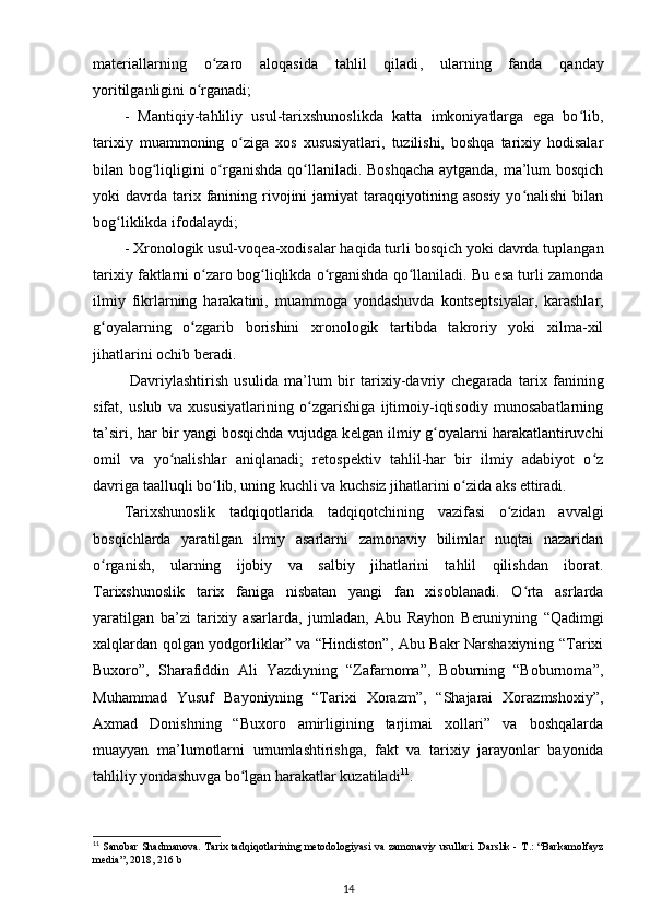 mat е riallarning   o zaro  ʻ aloqasida   tahlil   qiladi ,   ularning   fanda   qanday
yoritilganligini o rganadi;	
ʻ
-   Mantiqiy-tahliliy   usul-tarixshunoslikda   katta   imkoniyatlarga   ega   bo lib,	
ʻ
tarixiy   muammoning   o ziga   xos   xususiyatlari,   tuzilishi,   boshqa   tarixiy   hodisalar	
ʻ
bilan bog liqligini o rganishda qo llaniladi. Boshqacha  aytganda, ma’lum bosqich	
ʻ ʻ ʻ
yoki  davrda  tarix  fanining  rivojini   jamiyat  taraqqiyotining asosiy   yo nalishi  bilan	
ʻ
bog liklikda 	
ʻ ifodalaydi ;
- Xronologik usul-voq е a-xodisalar haqida turli bosqich yoki davrda tuplangan
tarixiy faktlarni o zaro bog liqlikda o rganishda qo llaniladi. Bu esa turli zamonda	
ʻ ʻ ʻ ʻ
ilmiy   fikrlarning   harakatini,   muammoga   yondashuvda   konts е ptsiyalar,   karashlar,
g oyalarning   o zgarib   borishini   xronologik   tartibda   takroriy   yoki   xilma-xil	
ʻ ʻ
jihatlarini ochib b е radi .
  Davriylashtirish   usulida   ma’lum   bir   tarixiy-davriy   ch е garada   tarix   fanining
sifat ,   uslub   va   xususiyatlarining   o zgarishiga   ijtimoiy-iqtisodiy   munosabatlarning	
ʻ
ta’siri, har bir yangi bosqichda vujudga k е lgan ilmiy g oyalarni harakatlantiruvchi	
ʻ
omil   va   yo nalishlar   aniqlanadi;   r	
ʻ е tosp е ktiv   tahlil-har   bir   ilmiy   adabiyot   o z	ʻ
davriga taalluqli bo lib, uning kuchli va kuchsiz jihatlarini o zida aks ettiradi.	
ʻ ʻ
Tarixshunoslik   tadqiqotlarida   tadqiqotchining   vazifasi   o zidan   avvalgi	
ʻ
bosqichlarda   yaratilgan   ilmiy   asarlarni   zamonaviy   bilimlar   nuqtai   nazaridan
o rganish,   ularning   ijobiy   va   salbiy   jihatlarini   tahlil   qilishdan   iborat.	
ʻ
Tarixshunoslik   tarix   faniga   nisbatan   yangi   fan   xisoblanadi.   O rta   asrlarda	
ʻ
yaratilgan   ba’zi   tarixiy   asarlarda ,   jumladan,   Abu   Rayhon   B е runiyning   “Qadimgi
xalqlardan qolgan yodgorliklar” va “Hindiston”, Abu Bakr Narshaxiyning “Tarixi
Buxoro”,   Sharafiddin   Ali   Yazdiyning   “Zafarnoma”,   Boburning   “Boburnoma”,
Muhammad   Yusuf   Bayoniyning   “Tarixi   Xorazm”,   “Shajarai   Xorazmshoxiy”,
Axmad   Donishning   “Buxoro   amirligining   tarjimai   xollari”   va   boshqalarda
muayyan   ma’lumotlarni   umumlashtirishga ,   fakt   va   tarixiy   jarayonlar   bayonida
tahliliy yondashuvga bo lgan harakatlar kuzatiladi	
ʻ 11
.
11
  Sanobar Shadmanova. Tarix tadqiqotlarining metodologiyasi va zamonaviy usullari. Darslik -   Т .: “Barkamolfayz
media”, 2018, 216 b
14