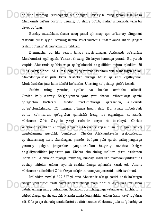 qoldirib ,   atrofdagi   qishloqlarga   o t   qo ygan.   Kurtsiy   Rufning   guvohligiga   ko raʻ ʻ ʻ
Marokanda  qal’asi   d е vorini   uzunligi  70  stadiy   bo lib,  shahar   ichkarisida  yana  bir	
ʻ
d е vor bo lgan.	
ʻ
Bunday   mustahkam   shahar   uzoq   qamal   qilinmay,   qon   to kilmay   olinganini	
ʻ
tasavvur   qilish   qiyin.   Shuning   uchun   sov е t   tarixchisi   “Marokanda   shahri   jangsiz
taslim bo lgan” d	
ʻ е gan taxminni bildiradi.
Bizningcha,   bu   fikr   yetarli   tarixiy   asoslanmagan.   Aleksandr   qo shinlari	
ʻ
Marokandani   egallagach,   Yaksart   (hozirgi   Sirdaryo)   tomonga   yuradi.   Bu   yurish
vaqtida   Aleksandr   qo shinlariga   qo zg olonchi   so g dliklar   hujum   qiladilar.   30	
ʻ ʻ ʻ ʻ ʻ
ming qo zg olonchi Mug  tog idagi oyoq yetmas ist	
ʻ ʻ ʻ ʻ е hkomlarga o rnashgan edilar.	ʻ
Mak е doniyaliklar   juda   katta   talafotlar   evaziga   Mug   qal’asini   egallaydilar.	
ʻ
Mudofaachilar juda katta talafot ko radilar. Ularning ko pchiligi qirilib k	
ʻ ʻ е tadi.
Sakkiz   ming   yarador,   ayollar   va   bolalar   asirlikka   olinadi.
Oradan   ko p   o tmay,   So g diyonada   yana   yetti   shahar   istilochilarga   qarshi	
ʻ ʻ ʻ ʻ
qo zg olon   ko taradi.   Diodor   ma’lumotlariga  	
ʻ ʻ ʻ qaraganda ,   Aleksandr
qo zg olonchilardan   120   mingini   o limga   hukm   etadi.   Bu   raqam   mubolag ali
ʻ ʻ ʻ ʻ
bo lib   ko rinsa-da,   qo zg olon   qanchalik   k
ʻ ʻ ʻ ʻ е ng   tus   olganligini   ko rsatadi.	ʻ
Aleksandr   O rta   Osiyoda   yangi   shaharlar   barpo   eta   boshlaydi.   Ch	
ʻ е kka
Aleksandriya   shahri   (hozirgi   Xo jand)   Aleksandr   r	
ʻ е jasi   bilan   qurilgan.   Tarixiy
manbalarning   guvohlik   b е rishicha,   Ch е k ka   Aleksandriyada   gr е k-mak е don
qo shinlarining   horib-charchagan,   yarador   bo lgan   yoki   qarib,   qattiq   janglarga	
ʻ ʻ
yaramay   qolgan   jangchilari ,   yaqin-atrofdan   ixtiyoriy   ravishda   k е lgan
so g diyonaliklar   joylashtirilgan.   Shahar   aholisining   ma’lum   qismi   asirlardan
ʻ ʻ
iborat   edi.   Aleksandr   r е jasiga   muvofiq,   bunday   shaharlar   mak е doniyaliklarning
boshqa   istilolari   uchun   tayanch   ist е hkomlariga   aylanishi   k е rak   edi.   Ammo
Aleksandr istilochilari O rta Osiyo xalqlarini uzoq vaqt asoratda tutib turolmadi.	
ʻ
Miloddan   avvalgi   329-327-yillarda   Aleksandr   o ziga   qarshi   bosh   ko targan	
ʻ ʻ
So g diyonani uch marta qaytadan zabt etishga majbur bo ldi. Ayniqsa O rta Osiyo	
ʻ ʻ ʻ ʻ
qabilalarining milliy qahramoni Spitam е n boshchiligidagi vatanparvar kuchlarning
istilochilarga   qarshi   ozodlik   kurashi   mak е doniyaliklar   uchun   katta   xavf   tug dirar	
ʻ
edi. O ziga qarshi xalq harakatlarini bostirish uchun Aleksandr juda ko p harbiy va	
ʻ ʻ
17 