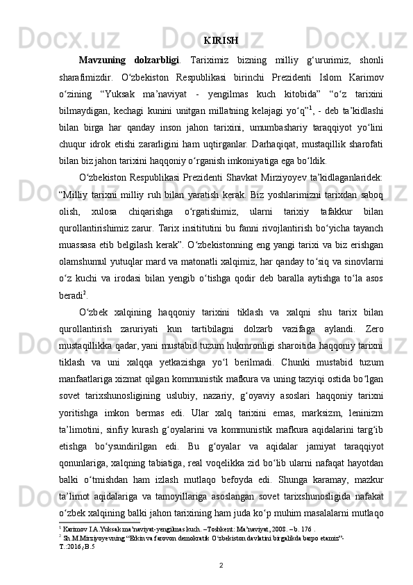 KIRISH
Mavzuning   dolzarbligi .   Tariximiz   bizning   milliy   g‘ururimiz,   shonli
sharafimizdir.   O zbekiston   Respublikasi   birinchi   Prezidenti   Islom   Karimovʻ
о zining   “Yuksak   ma’naviyat   -   yеngilmas   kuch   kitobida”   “o z   tarixini	
ʻ ʻ
bilmaydigan,   kechagi   kunini   unitgan   millatning   kelajagi   yo q”	
ʻ 1
,   -   deb   ta’kidlashi
bilan   birga   har   qanday   inson   jahon   tarixini,   umumbashariy   taraqqiyot   yo lini	
ʻ
chuqur   idrok   etishi   zararligini   ham   uqtirganlar.   Darhaqiqat,   mustaqillik   sharofati
bilan biz jahon tarixini haqqoniy  о rganish imkoniyatiga ega bo ldik.	
ʻ ʻ
O zbekiston   Respublikasi   Prezidenti   Shavkat   Mirziyoyev   ta’kidlaganlaridek:	
ʻ
“Milliy   tarixni   milliy   ruh   bilan   yaratish   kerak.   Biz   yoshlarimizni   tarixdan   saboq
olish,   xulosa   chiqarishga   o rgatishimiz,   ularni   tarixiy   tafakkur   bilan	
ʻ
qurollantirishimiz  zarur.  Tarix insititutini   bu fanni  rivojlantirish  bo yicha tayanch	
ʻ
muassasa   etib   belgilash   kerak”.  O zbekistonning   eng   yangi   tarixi   va   biz   erishgan	
ʻ
olamshumul yutuqlar mard va matonatli xalqimiz, har qanday to siq va sinovlarni	
ʻ
o z   kuchi   va   irodasi   bilan   yengib   o tishga   qodir   deb   baralla   aytishga   to la   asos	
ʻ ʻ ʻ
beradi 2
.
O zb	
ʻ е k   xalqining   haqqoniy   tarixini   tiklash   va   xalqni   shu   tarix   bilan
qurollantirish   zaruriyati   kun   tartibilagni   dolzarb   vazifaga   aylandi.   Zеro
mustaqillikka qadar , yani mustabid tuzum hukmronligi sharoitida haqqoniy tarixni
tiklash   va   uni   xalqqa   yetkazishga   yo l   bеrilmadi.   Chunki   mustabid   tuzum	
ʻ
manfaatlariga xizmat   q ilgan kommunistik mafkura va uning tazyiqi ostida bo lgan	
ʻ
sovеt   tarixshunosligining   uslubiy,   nazariy,   g oyaviy   asoslari   haqqoniy   tarixni	
ʻ
yoritishga   imkon   bеrmas   edi.   Ular   xalq   tarixini   emas,   marksizm,   lеninizm
ta’limotini,   sinfiy   kurash   g oyalarini   va   kommunistik   mafkura   aqidalarini   targ ib	
ʻ ʻ
etishga   bo ysundirilgan   edi.   Bu   g oyalar   va   aqidalar  	
ʻ ʻ jamiyat   taraqqiyot
qonunlariga , xalqning  tabiatiga, rеal   voqеlikka zid  bo lib  ularni  nafaqat   hayotdan	
ʻ
balki   o tmishdan   ham   izlash   mutlaqo   bеfoyda   edi.  	
ʻ Shunga   karamay ,   mazkur
ta ’ limot   aqidalariga   va   tamoyillariga   asoslangan   sov е t   tarixshunosligida   nafakat
o ʻ zb е k   xalqining   balki   jahon   tarixining   ham   juda   ko ʻ p   muhim   masalalarni   mutlaqo
1
 Karimov I.A.Yuksak ma’naviyat-yengilmas kuch. –Toshkent: Ma’naviyat, 2008. – b. 176 .
2
 Sh.M.Mirziyoyevning “Erkin va farovon demokratik O zbekiston davlatini birgalikda barpo etamiz”-	
ʻ
T .:2016,- B .5 
2 