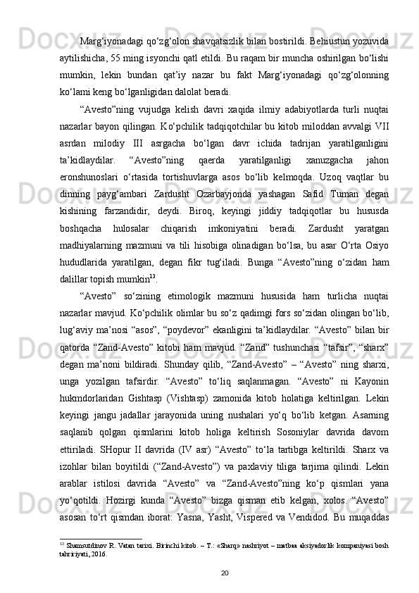 Marg‘iyonadagi qo‘zg‘olon shavqatsizlik bilan bostirildi. Behiustun yozuvida
aytilishicha, 55 ming isyonchi qatl etildi. Bu raqam bir muncha oshirilgan bo‘lishi
mumkin,   lekin   bundan   qat’iy   nazar   bu   fakt   Marg‘iyonadagi   qo‘zg‘olonning
ko‘lami keng bo‘lganligidan dalolat beradi.
“Avesto”ning   vujudga   kelish   davri   xaqida   ilmiy   adabiyotlarda   turli   nuqtai
nazarlar  bayon qilingan.  Ko‘pchilik tadqiqotchilar  bu kitob miloddan  avvalgi  VII
asrdan   milodiy   III   asrgacha   bo‘lgan   davr   ichida   tadrijan   yaratilganligini
ta’kidlaydilar.   “Avesto”ning   qaerda   yaratilganligi   xanuzgacha   jahon
eronshunoslari   o‘rtasida   tortishuvlarga   asos   bo‘lib   kelmoqda.   Uzoq   vaqtlar   bu
dinning   payg‘ambari   Zardusht   Ozarbayjonda   yashagan   Safid   Tuman   degan
kishining   farzandidir,   deydi.   Biroq,   keyingi   jiddiy   tadqiqotlar   bu   hususda
boshqacha   hulosalar   chiqarish   imkoniyatini   beradi.   Zardusht   yaratgan
madhiyalarning   mazmuni   va   tili   hisobiga   olinadigan   bo‘lsa,   bu   asar   O‘rta   Osiyo
hududlarida   yaratilgan,   degan   fikr   tug‘iladi.   Bunga   “Avesto”ning   o‘zidan   ham
dalillar topish mumkin 13
.
“Avesto”   so‘zining   etimologik   mazmuni   hususida   ham   turlicha   nuqtai
nazarlar mavjud. Ko‘pchilik olimlar bu so‘z qadimgi fors so‘zidan olingan bo‘lib,
lug‘aviy  ma’nosi  “asos”,   “poydevor”  ekanligini  ta’kidlaydilar.  “Avesto”  bilan  bir
qatorda   “Zand-Avesto”   kitobi   ham   mavjud.   “Zand”   tushunchasi   “tafsir”,   “sharx”
degan   ma’noni   bildiradi.   Shunday   qilib,   “Zand-Avesto”   –   “Avesto”   ning   sharxi,
unga   yozilgan   tafsirdir.   “Avesto”   to‘liq   saqlanmagan.   “Avesto”   ni   Kayonin
hukmdorlaridan   Gishtasp   (Vishtasp)   zamonida   kitob   holatiga   keltirilgan.   Lekin
keyingi   jangu   jadallar   jarayonida   uning   nushalari   yo‘q   bo‘lib   ketgan.   Asarning
saqlanib   qolgan   qismlarini   kitob   holiga   keltirish   Sosoniylar   davrida   davom
ettiriladi.   SHopur   II   davrida   (IV   asr)   “Avesto”   to‘la   tartibga   keltirildi.   Sharx   va
izohlar   bilan   boyitildi   (“Zand-Avesto”)   va   paxlaviy   tiliga   tarjima   qilindi.   Lekin
arablar   istilosi   davrida   “Avesto”   va   “Zand-Avesto”ning   ko‘p   qismlari   yana
yo‘qotildi.   Hozirgi   kunda   “Avesto”   bizga   qisman   etib   kelgan,   xolos.   “Avesto”
asosan   to‘rt   qismdan   iborat:   Yasna,   Yasht,   Vispered   va   Vendidod.   Bu   muqaddas
13
  Shamsutdinov R. Vatan tarixi. Birinchi  kitob. – T.:  «Sharq» nashriyot – matbaa aksiyadorlik kompaniyasi  bosh
tahririyati, 2016.
20 