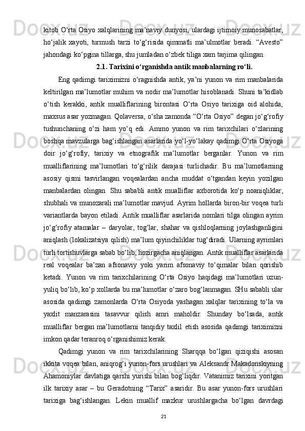 kitob O‘rta Osiyo xalqlarining ma’naviy dunyosi, ulardagi ijtimoiy munosabatlar,
ho‘jalik   xayoti,   turmush   tarzi   to‘g‘risida   qimmatli   ma’ulmotlar   beradi.   “Avesto”
jahondagi ko‘pgina  tillarga , shu jumladan o‘zbek tiliga xam tarjima qilingan.
2.1. Tarixini o‘rganishda  antik  manbalar ning ro‘li.
Eng   qadimgi   tariximizni   o‘ragnishda   antik,   ya’ni   yunon   va   rim   manbalarida
keltirilgan ma’lumotlar muhim  va nodir ma’lumotlar  hisoblanadi. Shuni ta’kidlab
o‘tish   kerakki,   antik   mualliflarining   birontasi   O‘rta   Osiyo   tarixiga   oid   alohida,
maxsus asar yozmagan. Qolaversa, o‘sha zamonda “O‘rta Osiyo” degan jo‘g‘rofiy
tushunchaning   o‘zi   ham   yo‘q   edi.   Ammo   yunon   va   rim   tarixchilari   o‘zlarining
boshqa mavzularga bag‘ishlangan asarlarida yo‘l-yo‘lakay qadimgi O‘rta Osiyoga
doir   jo‘g‘rofiy,   tarixiy   va   etnografik   ma’lumotlar   berganlar.   Yunon   va   rim
mualliflarining   ma’lumotlari   to‘g‘rilik   darajasi   turlichadir.   Bu   ma’lumotlarning
asosiy   qismi   tasvirlangan   voqealardan   ancha   muddat   o‘tgandan   keyin   yozilgan
manbalardan   olingan.   Shu   sababli   antik   mualliflar   axborotida   ko‘p   noaniqliklar,
shubhali va munozarali ma’lumotlar mavjud. Ayrim hollarda biron-bir voqea turli
variantlarda bayon etiladi. Antik mualliflar asarlarida nomlari  tilga olingan ayrim
jo‘g‘rofiy   atamalar   –   daryolar,   tog‘lar,   shahar   va   qishloqlarning   joylashganligini
aniqlash (lokalizatsiya qilish) ma’lum qiyinchiliklar tug‘diradi. Ularning ayrimlari
turli tortishuvlarga sabab bo‘lib, hozirgacha aniqlangan. Antik mualliflar asarlarida
real   voqealar   ba’zan   afsonaviy   yoki   yarim   afsonaviy   to‘qimalar   bilan   qorishib
ketadi.   Yunon   va   rim   tarixchilarining   O‘rta   Osiyo   haqidagi   ma’lumotlari   uzun-
yuliq bo‘lib, ko‘p xollarda bu ma’lumotlar o‘zaro bog‘lanmagan. SHu sababli ular
asosida   qadimgi   zamonlarda   O‘rta   Osiyoda   yashagan   xalqlar   tarixining   to‘la   va
yaxlit   manzarasini   tasavvur   qilish   amri   maholdir.   Shunday   bo‘lsada,   antik
mualliflar   bergan   ma’lumotlarni   tanqidiy   taxlil   etish   asosida   qadimgi   tariximizni
imkon qadar teranroq o‘rganishimiz kerak.
Qadimgi   yunon   va   rim   tarixchilarining   Sharqqa   bo‘lgan   qiziqishi   asosan
ikkita voqea bilan, aniqrog‘i yunon-fors urushlari va Aleksandr Makadonskiyning
Ahamoniylar davlatiga qarshi yurishi bilan bog‘liqdir. Vatanimiz tarixini yoritgan
ilk   tarixiy   asar   –   bu   Geradotning   “Tarix”   asaridir.   Bu   asar   yunon-fors   urushlari
tarixiga   bag‘ishlangan.   Lekin   muallif   mazkur   urushlargacha   bo‘lgan   davrdagi
21 