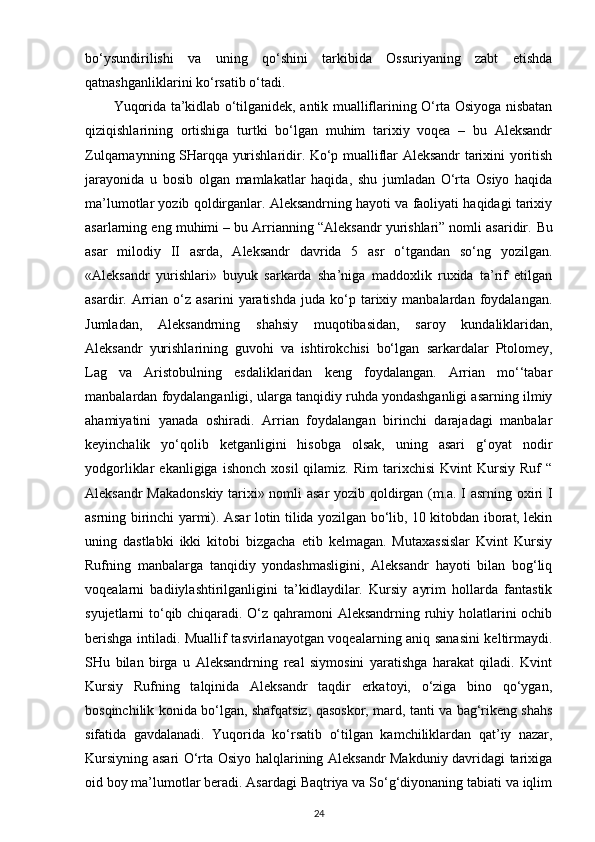 bo‘ysundirilishi   va   uning   qo‘shini   tarkibida   Ossuriyaning   zabt   etishda
qatnashganliklarini ko‘rsatib o‘tadi.
Yuqorida ta’kidlab o‘tilganidek, antik mualliflarining O‘rta Osiyoga nisbatan
qiziqishlarining   ortishiga   turtki   bo‘lgan   muhim   tarixiy   voqea   –   bu   Aleksandr
Zulqarnaynning SHarqqa yurishlaridir. Ko‘p mualliflar Aleksandr tarixini yoritish
jarayonida   u   bosib   olgan   mamlakatlar   haqida,   shu   jumladan   O‘rta   Osiyo   haqida
ma’lumotlar yozib qoldirganlar. Aleksandrning hayoti va faoliyati haqidagi tarixiy
asarlarning eng muhimi – bu Arrianning “Aleksandr yurishlari” nomli asaridir.  Bu
asar   milodiy   II   asrda,   Aleksandr   davrida   5   asr   o‘tgandan   so‘ng   yozilgan.
«Aleksandr   yurishlari»   buyuk   sarkarda   sha’niga   maddoxlik   ruxida   ta’rif   etilgan
asardir.   Arrian   o‘z   asarini   yaratishda   juda   ko‘p  tarixiy  manbalardan   foydalangan.
Jumladan,   Aleksandrning   shahsiy   muqotibasidan,   saroy   kundaliklaridan,
Aleksandr   yurishlarining   guvohi   va   ishtirokchisi   bo‘lgan   sarkardalar   Ptolomey ,
Lag   va   Aristobulning   esdaliklaridan   keng   foydalangan.   Arrian   mo‘‘tabar
manbalardan foydalanganligi, ularga tanqidiy ruhda yondashganligi asarning ilmiy
ahamiyatini   yanada   oshiradi.   Arrian   foydalangan   birinchi   darajadagi   manbalar
keyinchalik   yo‘qolib   ketganligini   hisobga   olsak,   uning   asari   g‘oyat   nodir
yodgorliklar   ekanligiga   ishonch   xosil   qilamiz.   Rim   tarixchisi   Kvint   Kursiy   Ruf   “
Aleksandr Makadonskiy tarixi» nomli asar yozib qoldirgan (m.a. I asrning oxiri I
asrning birinchi yarmi). Asar lotin tilida yozilgan bo‘lib, 10 kitobdan iborat, lekin
uning   dastlabki   ikki   kitobi   bizgacha   etib   kelmagan.   Mutaxassislar   Kvint   Kursiy
Rufning   manbalarga   tanqidiy   yondashmasligini,   Aleksandr   hayoti   bilan   bog‘liq
voqealarni   badiiylashtirilganligini   ta’kidlaydilar.   Kursiy   ayrim   hollarda   fantastik
syujetlarni to‘qib chiqaradi. O‘z qahramoni Aleksandrning ruhiy holatlarini ochib
berishga intiladi. Muallif tasvirlanayotgan voqealarning aniq sanasini  keltirmaydi.
SHu   bilan   birga   u   Aleksandrning   real   siymosini   yaratishga   harakat   qiladi.   Kvint
Kursiy   Rufning   talqinida   Aleksandr   taqdir   erkatoyi,   o‘ziga   bino   qo‘ygan,
bosqinchilik konida bo‘lgan,   shafqatsiz , qasoskor, mard, tanti va bag‘rikeng shahs
sifatida   gavdalanadi.   Yuqorida   ko‘rsatib   o‘tilgan   kamchiliklardan   qat’iy   nazar,
Kursiyning asari O‘rta Osiyo halqlarining Aleksandr Makduniy davridagi tarixiga
oid boy ma’lumotlar beradi. Asardagi Baqtriya va So‘g‘diyonaning tabiati va iqlim
24