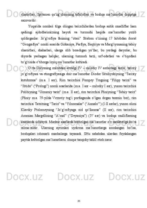 sharoitlari,   Spitamen   qo‘zg‘olonining   tafsilotlari   va   boshqa   ma’lumotlar   diqqatga
sazovordir.
Yuqorida   nomlari   tilga   olingan   tarixchilardan   boshqa   antik   mualliflar   ham
qadimgi   ajdodlarimizning   hayoti   va   turmushi   haqida   ma’lumotlar   yozib
qoldirganlar.   Jo‘g‘rofiya   fanining   “otasi”   Strabon   o‘zining   17   kitobdan   iborat
“Geografiya” nomli asarida Girkaniya, Parfiya, Baqtriya va Marg‘iyonaning tabiiy
sharoitlari,   shaharlari,   ularga   olib   boradigan   yo‘llar,   bu   yerdagi   daryolar ,   bu
diyorda   yashagan   halqlar,   ularning   turmush   tarzi,   urf-odatlari   va   e’tiqodlari
to‘g‘risida e’tiborga loyiq mu’lumotlar keltiradi.
O‘rta   Osiyoning   miloddan   avvalgi   IV   –   milodiy   IV   asrlardagi   tarixi,   tarixiy
jo‘g‘rofiyasi va etnografiyasiga doir ma’lumotlar Diodor Sitsiliyskiyning “Tarixiy
kutubxona”   (m.a.   I   asr),   Rim   tarixchisi   Pompey   Trogning   “Filipp   tarixi”   va
“Ibtido” (“Prologi”) nomli asarlarida (m.a. I asr – milodiy I asr), yunon tarixchisi
Polibiyning “Umumiy tarix” (m.a. II asr), rim tarixchisi Pliniyning “Tabiiy tarix”
(Pliniy   m.a.   79-yilda   Vezuviy   tog‘i   portlaganda   o‘lgan   degan   taxmin   bor),   rim
tarixchisi Tatsitning “Tarix” va “Yilnomalar” (“Annalo‘”) (I-II asrlar), yunon olimi
Klavdiy   Ptolomeyning   “Jo‘g‘rofiyaga   oid   qo‘llanma”   (II   asr),   rim   tarixchisi
Ammian   Margellining   “A’mol”   (“Deyaniya”)   (IV   asr)   va   boshqa   mulliflarning
asarlarida uchraydi. Mazkur asarlarda keltirilgan ma’lumotlar o‘z xarakteriga ko‘ra
xilma-xildir.   Ularning   ayrimlari   uydirma   ma’lumotlarga   asoslangan   bo‘lsa,
boshqalari   ishonarli   manbalarga   tayanadi.   SHu   sababdan   ulardan   foydalangan
paytda keltirilgan ma’lumotlarni chuqur tanqidiy tahlil etish zarur.
25 