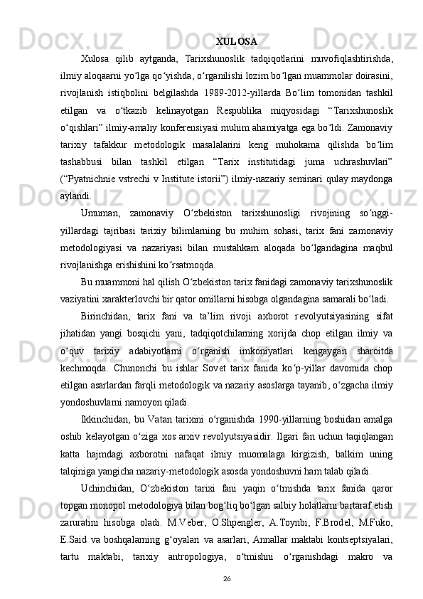 XULOSA
Xulosa   qilib   aytganda,   Tarixshunoslik   tadqiqotlarini   muvofiqlashtirishda ,
ilmiy aloqaarni yo lga qo yishda, o rganilishi lozim bo lgan muammolar doirasini,ʻ ʻ ʻ ʻ
rivojlanish   istiqbolini   b е lgilashda   1989-2012-yillarda   Bo lim   tomonidan   tashkil	
ʻ
etilgan   va   o tkazib   k	
ʻ е linayotgan   R е spublika   miqyosidagi   “Tarixshunoslik
o qishlari” ilmiy-amaliy konferensiyasi muhim ahamiyatga ega bo ldi. Zamonaviy	
ʻ ʻ
tarixiy   tafakkur   m е todologik   masalalarini   k е ng   muhokama   qilishda   bo lim	
ʻ
tashabbusi   bilan   tashkil   etilgan   “Tarix   institutidagi   juma   uchrashuvlari”
(“ Pyatnichni е   vstr е chi v Institut е   istorii ”) ilmiy-nazariy s е minari qulay maydonga
aylandi.
Umuman,   zamonaviy   O zb	
ʻ е kiston   tarixshunosligi   rivojining   so nggi-	ʻ
yillardagi   tajribasi   tarixiy   bilimlarning   bu   muhim   sohasi ,   tarix   fani   zamonaviy
m е todologiyasi   va   nazariyasi   bilan   mustahkam   aloqada   bo lgandagina   maqbul	
ʻ
rivojlanishga erishishini ko rsatmoqda.	
ʻ
Bu muammoni hal qilish O zb	
ʻ е kiston tarix fanidagi zamonaviy tarixshunoslik
vaziyatini xarakterlovchi bir qator omillarni hisobga olgandagina samarali bo ladi.	
ʻ
Birinchidan,   tarix   fani   va   ta’lim   rivoji   axborot   r е volyutsiyasining   sifat
jihatidan   yangi   bosqichi   yani,   tadqiqotchilarning   xorijda   chop   etilgan   ilmiy   va
o quv   tarixiy   adabiyotlarni   o rganish   imkoniyatlari   k	
ʻ ʻ е ngaygan   sharoitda
k е chmoqda.   Chunonchi   bu   ishlar   Sov е t   tarix   fanida   ko p-yillar   davomida   chop	
ʻ
etilgan asarlardan farqli m е todologik   va nazariy asoslarga tayanib , o zgacha ilmiy	
ʻ
yondoshuvlarni namoyon qiladi.
Ikkinchidan,   bu   Vatan   tarixini   o rganishda   1990-yillarning   boshidan   amalga	
ʻ
oshib   k е layotgan   o ziga   xos   arxiv   r	
ʻ е volyutsiyasidir.   Ilgari   fan   uchun   taqiqlangan
katta   hajmdagi   axborotni   nafaqat   ilmiy   muomalaga   kirgizish,   balkim   uning
talqiniga yangicha nazariy-m е todologik asosda yondoshuvni ham talab qiladi.
Uchinchidan,   O zb	
ʻ е kiston   tarixi   fani   yaqin   o tmishda   tarix   fanida   qaror	ʻ
topgan monopol m е todologiya bilan bog liq bo lgan salbiy holatlarni bartaraf etish	
ʻ ʻ
zaruratini   hisobga   oladi.   M.V е b е r,   O.Shp е ngl е r,   A.Toynbi,   F.Brod е l,   M.Fuko,
E.Said   va   boshqalarning   g oyalari  	
ʻ va   asarlari ,   Annallar   maktabi   konts е ptsiyalari,
tartu   maktabi ,   tarixiy   antropologiya,   o tmishni   o rganishdagi   makro   va	
ʻ ʻ
26 