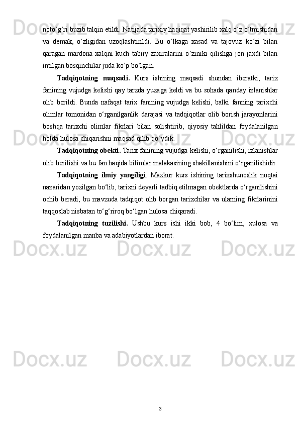 noto ʻ g ʻ ri   buzib   talqin   etildi . Natijada tarixiy haqiqat yashirilib xalq o z o tmishidanʻ ʻ
va   dеmak,   o zligidan   uzoqlashtirildi.   Bu   o lkaga   xasad   va   tajovuz   ko zi   bilan	
ʻ ʻ ʻ
qaragan   mardona   xalqni   kuch   tabiiy   zaxiralarini   o ziniki   qilishga   jon-jaxdi   bilan	
ʻ
intilgan bosqinchilar juda ko p bo lgan.	
ʻ ʻ
Tadqiqotning   maqsadi .   Kurs   ishining   maqsadi   shundan   iboratki ,   tarix
fanining   vujudga   kelishi   qay   tarzda   yuzaga   keldi   va   bu   sohada   qanday   izlanishlar
olib   borildi .   Bunda   nafaqat   tarix   fanining   vujudga   kelishi ,   balki   fanning   tarixchi
olimlar   tomonidan   o ‘ rganilganlik   darajasi   va   tadqiqotlar   olib   borish   jarayonlarini
boshqa   tarixchi   olimlar   fikrlari   bilan   solishtirib ,   qiyosiy   tahlildan   foydalanilgan
holda   hulosa   chiqarishni   maqsad   qilib   qo ‘ ydik .
Tadqiqotning   obekti .   Tarix   fanining   vujudga   kelishi ,  o ‘ rganilishi ,  izlanishlar
olib   borilishi   va   bu   fan   haqida   bilimlar   malakasining   shakillanishini   o ‘ rganilishidir .
Tadqiqotning   ilmiy   yangiligi .   Mazkur   kurs   ishining   tarixshunoslik   nuqtai
nazaridan   yozilgan   bo ‘ lib ,  tarixni   deyarli   tadbiq   etilmagan   obektlarda   o ‘ rganilishini
ochib   beradi ,   bu   mavzuda   tadqiqot   olib   borgan   tarixchilar   va   ularning   fikrlarinini
taqqoslab   nisbatan   to ‘ g ‘ riroq   bo ‘ lgan   hulosa   chiqaradi .
Tadqiqotning   tuzilishi .   Ushbu   kurs   ishi   ikki   bob ,   4   bo ‘ lim ,   xulosa   va
foydalanilgan   manba   va   adabiyotlardan   iborat .
3 