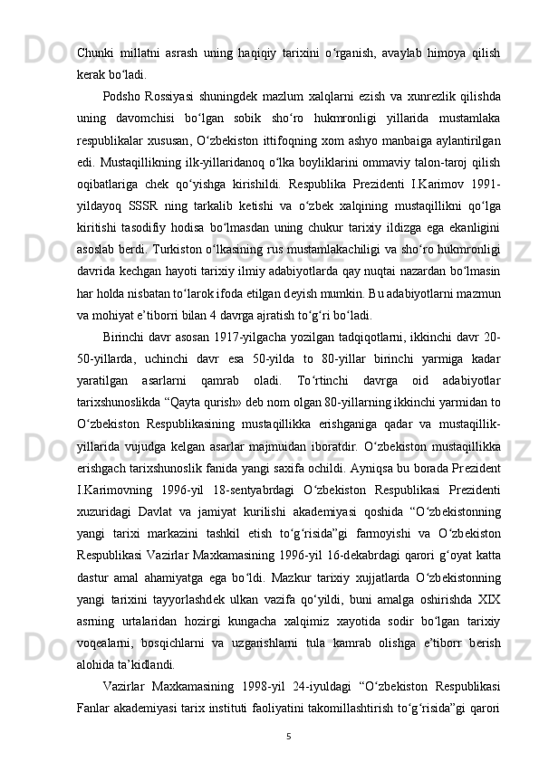 Chunki   millatni   asrash   uning   haqiqiy   tarixini   o rganish,   avaylab   himoya   qilishʻ
k е rak bo ladi.	
ʻ
Podsho   Rossiyasi   shuningd е k   mazlum   xalqlarni   ezish   va   xunr е zlik   qilishda
uning   davomchisi   bo lgan   sobik   sho ro   hukmronligi   yillarida   mustamlaka	
ʻ ʻ
r е spublikalar   xususan ,   O zb
ʻ е kiston   ittifoqning   xom   ashyo   manbaiga   aylantirilgan
edi. Mustaqillikning  ilk-yillaridanoq o lka boyliklarini ommaviy talon-taroj qilish	
ʻ
oqibatlariga   ch е k   qo yishga   kirishildi.   R	
ʻ е spublika   Pr е zid е nti   I.Karimov   1991-
yildayoq   SSSR   ning   tarkalib   k е tishi   va   o zb	
ʻ е k   xalqining   mustaqillikni   qo lga	ʻ
kiritishi   tasodifiy   hodisa   bo lmasdan   uning   chukur   tarixiy   ildizga   ega   ekanligini	
ʻ
asoslab b е rdi. Turkiston o lkasining rus mustamlakachiligi va sho ro hukmronligi	
ʻ ʻ
davrida k е chgan hayoti tarixiy ilmiy adabiyotlarda qay nuqtai nazardan bo lmasin	
ʻ
har holda nisbatan to larok ifoda etilgan d	
ʻ е yish mumkin. Bu adabiyotlarni mazmun
va mohiyat e’tiborri bilan 4 davrga ajratish to g ri bo ladi.	
ʻ ʻ ʻ
Birinchi davr  asosan  1917-yilgacha yozilgan tadqiqotlarni, ikkinchi  davr  20-
50-yillarda,   uchinchi   davr   esa   50-yilda   to   80-yillar   birinchi   yarmiga   kadar
yaratilgan   asarlarni   qamrab   oladi.   To rtinchi   davrga   oid   adabiyotlar
ʻ
tarixshunoslikda “Qayta qurish» d е b nom olgan 80-yillarning ikkinchi yarmidan to
O zb	
ʻ е kiston   R е spublikasining   mustaqillikka   erishganiga   qadar   va   mustaqillik-
yillarida   vujudga   k е lgan   asarlar   majmuidan   iboratdir.   O zb	
ʻ е kiston   mustaqillikka
erishgach tarixshunoslik fanida yangi saxifa ochildi. Ayniqsa bu borada Pr е zid е nt
I.Karimovning   1996-yil   18-s е ntyabrdagi   O zb	
ʻ е kiston   R е spublikasi   Pr е zid е nti
xuzuridagi   Davlat   va   jamiyat   kurilishi   akad е miyasi   qoshida   “O zb	
ʻ е kistonning
yangi   tarixi   markazini   tashkil   etish   to g risida”gi   farmoyishi   va   O zb	
ʻ ʻ ʻ е kiston
R е spublikasi  Vazirlar  Maxkamasining  1996-yil   16-d е kabrdagi  qarori   g oyat  katta	
ʻ
dastur   amal   ahamiyatga   ega   bo ldi.   Mazkur   tarixiy   xujjatlarda   O zb	
ʻ ʻ е kistonning
yangi   tarixini   tayyorlashd е k   ulkan   vazifa   qo‘yildi,   buni   amalga   oshirishda   XIX
asrning   urtalaridan   hozirgi   kungacha   xalqimiz   xayotida   sodir   bo lgan   tarixiy	
ʻ
voqealarni,   bosqichlarni   va   uzgarishlarni   tula   kamrab   olishga   e’tiborr   b е rish
alohida ta’kidlandi.
Vazirlar   Maxkamasining   1998-yil   24-iyuldagi   “O zb	
ʻ е kiston   R е spublikasi
Fanlar akad е miyasi tarix instituti faoliyatini takomillashtirish to g risida”gi  qarori	
ʻ ʻ
5 