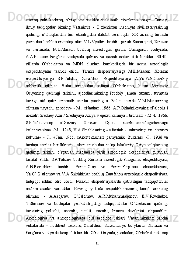 ertaroq   yoki   kechroq,   o’ziga   xos   shaklda   shakllanib,   rivojlanib   borgan.   Tarixiy,
ilmiy   tadqiqotlar   bizning   Vatanimiz   -   O’zbekiston   insoniyat   sivilizatsiyasining
qadimgi   o’choqlaridan   biri   ekanligidan   dalolat   bermoqda.   XX   asrning   birinchi
yarmidan   boshlab   arxeolog  olim   V.L.Vyatkin   boshliq   guruh   Samarqand,   Xorazm
va   Termizda,   M.E.Masson   boshliq   arxeologlar   guruhi   Ohangaron   vodiysida,
A.A.Potapov   Farg’ona   vodiysida   qidiruv   va   qazish   ishlari   olib   bordilar.   30-40-
yillarda   O’zbekiston   va   MDH   olimlari   hamkorligida   bir   necha   arxeologik
ekspeditsiyalar   tashkil   etildi.   Termiz   ekspeditsiyasiga   M.E.Masson,   Xorazm
ekspeditsiyasiga   S.P.Tolstov,   Zarafshon   ekspeditsiyasiga   A.Yu.Yakubovskiy
rahbarlik   qildilar.   Bular   tomonidan   nafaqat   O’zbekiston,   butun   Markaziy
Osiyoning   qadimgi   tarixini,   ajdodlarimizning   ibtidoiy   jamoa   tuzumi,   turmush
tarziga   oid   qator   qimmatli   asarlar   yaratilgan.   Bular   orasida   V.M.Massonning
«Strana   tisyachi   gorodov»   -   M.,   «Nauka»,   1966,   A.P.Okladnikovning   «Paleolit   i
mezolit Sredney Azii / Srednyaya Aziya v epoxu kamnya i bronz ы » - M.-L.,1966,
S.P.Tolstovning   «Drevniy   Xorezm.   Op ы t   istoriko-arxeologicheskogo
issledovaniya»   -M.,   1948,   V.A.Shishkinning   «Afrasiab   -   sokrovi щ nitsa   drevney
kultur ы »   -   T.,   «Fan,   1966,   «Arxetekturn ы e   pamyatniki   Buxar ы »   -T.,   1936   va
boshqa   asarlar   bor.Ikkinchi   jahon   urushidan   so’ng   Markaziy   Osiyo   xalqlarining
qadimgi   tarixini   o’rganish   maqsadida   yirik   arxeologik   ekspeditsiya   guruhlari
tashkil   etildi.   S.P.Tolstov   boshliq   Xorazm   arxeologik-etnografik   ekspeditsiyasi,
A.N.Bernshtam   boshliq   Pomir-Oloy   va   Pomir-Farg’ona   ekspeditsiyasi,
Ya.G’.G’ulomov   va   V.A.Shishkinlar   boshliq   Zarafshon   arxeologik   ekspeditsiyasi
tadqiqot   ishlari   olib   bordi.   Mazkur   ekspeditsiyalarda   qatnashgan   tadqiqotchilar
muhim   asarlar   yaratdilar.   Keyingi   yillarda   respublikamizning   taniqli   arxeolog
olimlari   -   A.Asqarov,   O’.Islomov,   A.R.Muhammadjonov,   E.V.Rtveladze,
T.Shirinov   va   boshqalar   yetakchiligidagi   tadqiqotchilar   O’zbekiston   qadimgi
tarixining   paleolit,   mezolit,   neolit,   eneolit,   bronza   davrlarini   o’rgandilar.
Arxeologiya   va   antropologiyaga   oid   tadqiqot   ishlari   Vatanimizning   barcha
vohalarida   –   Toshkent,   Buxoro,   Zarafshon,   Surxondaryo   bo’ylarida,   Xorazm   va
Farg’ona vodiysida keng olib borildi.   O’rta Osiyoda, jumladan, O’zbekistonda eng
11 