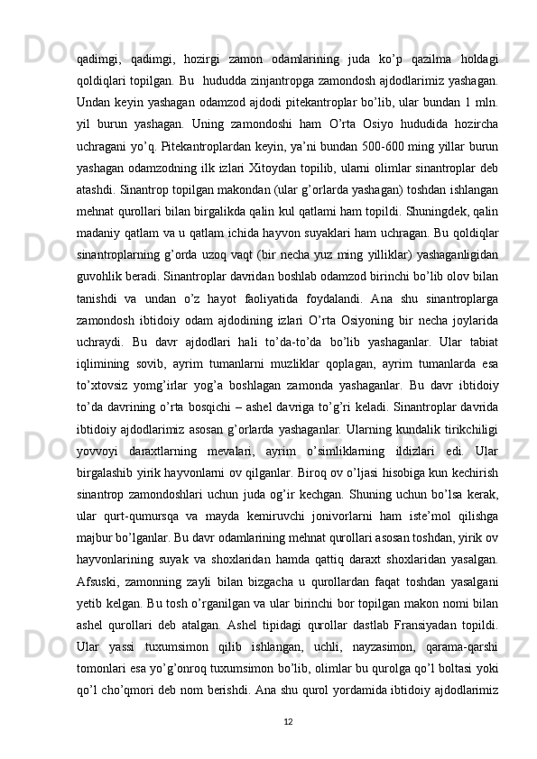 qadimgi,   qadimgi,   hozirgi   zamon   odamlarining   juda   ko’p   qazilma   holdagi
qoldiqlari  topilgan. Bu    hududda zinjantropga  zamondosh ajdodlarimiz yashagan.
Undan  keyin  yashagan  odamzod  ajdodi  pitekantroplar   bo’lib,  ular   bundan  1  mln.
yil   burun   yashagan.   Uning   zamondoshi   ham   O’rta   Osiyo   hududida   hozircha
uchragani yo’q. Pitekantroplardan keyin, ya’ni bundan 500-600 ming yillar burun
yashagan odamzodning ilk izlari  Xitoydan topilib, ularni olimlar  sinantroplar deb
atashdi. Sinantrop topilgan makondan (ular g’orlarda yashagan) toshdan ishlangan
mehnat qurollari bilan birgalikda qalin kul qatlami ham topildi. Shuningdek, qalin
madaniy qatlam va u qatlam ichida hayvon suyaklari ham uchragan. Bu qoldiqlar
sinantroplarning   g’orda   uzoq   vaqt   (bir   necha   yuz   ming   yilliklar)   yashaganligidan
guvohlik beradi. Sinantroplar davridan boshlab odamzod birinchi bo’lib olov bilan
tanishdi   va   undan   o’z   hayot   faoliyatida   foydalandi.   Ana   shu   sinantroplarga
zamondosh   ibtidoiy   odam   ajdodining   izlari   O’rta   Osiyoning   bir   necha   joylarida
uchraydi.   Bu   davr   ajdodlari   hali   to’da-to’da   bo’lib   yashaganlar.   Ular   tabiat
iqlimining   sovib,   ayrim   tumanlarni   muzliklar   qoplagan,   ayrim   tumanlarda   esa
to’xtovsiz   yomg’irlar   yog’a   boshlagan   zamonda   yashaganlar.   Bu   davr   ibtidoiy
to’da davrining o’rta bosqichi  – ashel  davriga to’g’ri  keladi. Sinantroplar  davrida
ibtidoiy   ajdodlarimiz   asosan   g’orlarda   yashaganlar.   Ularning   kundalik   tirikchiligi
yovvoyi   daraxtlarning   mevalari,   ayrim   o’simliklarning   ildizlari   edi.   Ular
birgalashib yirik hayvonlarni ov qilganlar. Biroq ov o’ljasi hisobiga kun kechirish
sinantrop   zamondoshlari   uchun   juda   og’ir   kechgan.   Shuning   uchun   bo’lsa   kerak,
ular   qurt-qumursqa   va   mayda   kemiruvchi   jonivorlarni   ham   iste’mol   qilishga
majbur bo’lganlar. Bu davr odamlarining mehnat qurollari asosan toshdan, yirik ov
hayvonlarining   suyak   va   shoxlaridan   hamda   qattiq   daraxt   shoxlaridan   yasalgan.
Afsuski,   zamonning   zayli   bilan   bizgacha   u   qurollardan   faqat   toshdan   yasalgani
yetib kelgan. Bu tosh o’rganilgan va ular birinchi  bor topilgan makon nomi bilan
ashel   qurollari   deb   atalgan.   Ashel   tipidagi   qurollar   dastlab   Fransiyadan   topildi.
Ular   yassi   tuxumsimon   qilib   ishlangan,   uchli,   nayzasimon,   qarama-qarshi
tomonlari esa yo’g’onroq tuxumsimon bo’lib, olimlar bu qurolga qo’l boltasi yoki
qo’l cho’qmori deb nom berishdi. Ana shu qurol yordamida ibtidoiy ajdodlarimiz
12 