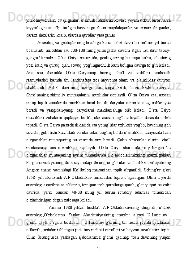 yirik hayvonlarni ov qilganlar, o’simlik ildizlarini kovlab yeyish uchun biror narsa
tayyorlaganlar, o’lja bo’lgan hayvon go’shtini maydalaganlar va terisini shilganlar,
daraxt shoxlarini kesib, ulardan qurollar yasaganlar.
Arxeolog va geologlarning hisobiga ko’ra, ashel  davri bir million yil burun
boshlanib,   miloddan   av.   200-100   ming   yillargacha   davom   etgan.   Bu   davr   tabiiy-
geografik   muhiti   O’rta   Osiyo   sharoitida,   geologlarning   hisobiga   ko’ra,   tabiatning
yozi issiq va quruq, qishi sovuq, yog’ingarchilik kam bo’lgan davrga to’g’ri keladi.
Ana   shu   sharoitda   O’rta   Osiyoning   hozirgi   cho’l   va   dashtlari   landshafti
rasmiylashdi   hamda   shu   landshaftga   xos   hayvonot   olami   va   o’simliklar   dunyosi
shakllandi.   Ashel   davrining   oxirgi   bosqichiga   kelib,   havo   keskin   soviydi.
Ovro’paning   shimoliy   mintaqalarini   muzliklar   qoplaydi.   O’rta   Osiyo   esa,   asosan
uning   tog’li   zonalarida   muzliklar   hosil   bo’lib,   daryolar   oqimida   o’zgarishlar   yuz
beradi   va   yangidan-yangi   daryolarni   shakllanishiga   olib   keladi.   O’rta   Osiyo
muzliklari   vohalarni   qoplagan   bo’lib,   ular   asosan   tog’li   viloyatlar   darasida   tarkib
topadi. O’rta Osiyo pasttekisliklarida esa yomg’irlar uzluksiz yog’ib, havoning goh
sovishi, goh ilishi kuzatiladi va ular bilan bog’liq holda o’simliklar dunyosida ham
o’zgarishlar   mintaqaning   bu   qismida   yuz   beradi.   Qalin   o’rmonlar   o’rnini   cho’l
mintaqasiga   xos   o’simliklar   egallaydi.   O’rta   Osiyo   sharoitida   ro’y   bergan   bu
o’zgarishlar   mintaqaning   ayrim   tumanlarida   ilk   ajdodlarimizning   manzilgohlari
Farg’ona vodiysining So’x rayonidagi Selung’ur g’oridan va Toshkent viloyatining
Angren   shahri   yaqinidagi   Ko’lbuloq   makonidan   topib   o’rganildi.   Selung’ur   g’ori
1958-   yili   akademik   A.P.Okladnikov   tomonidan   topib   o’rganilgan.   Olim   u   yerda
arxeologik qazilmalar o’tkazib, topilgan tosh qurollarga qarab, g’or yuqori paleolit
davrida,   ya’ni   bundan   40-30   ming   yil   burun   ibtidoiy   odamlar   tomonidan
o’zlashtirilgan degan xulosaga keladi. 
                  Ammo   1980-yildan   boshlab   A.P.Okladnikovning   shogirdi,   o’zbek
arxeologi,O’zbekiston   Fanlar   Akademiyasining   muxbir   a’zosi   U.Ismoilov  
g’orni   qayta   o’rgana   boshladi.       U.Ismoilov   g’orning  bir   necha   joyida   qazilmalar
o’tkazib, toshdan ishlangan juda boy mehnat qurollari va hayvon suyaklarini topdi.
Olim   Selung’urda   yashagan   ajdodlarimiz   g’orni   qadimgi   tosh   davrining   yuqori
13 