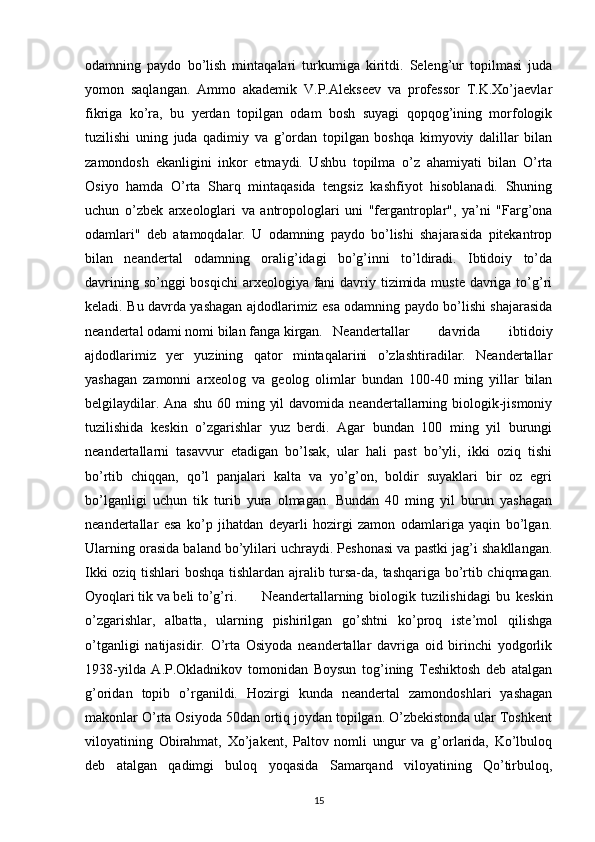odamning   paydo   bo’lish   mintaqalari   turkumiga   kiritdi.   Seleng’ur   topilmasi   juda
yomon   saqlangan.   Ammo   akademik   V.P.Alekseev   va   professor   T.K.Xo’jaevlar
fikriga   ko’ra,   bu   yerdan   topilgan   odam   bosh   suyagi   qopqog’ining   morfologik
tuzilishi   uning   juda   qadimiy   va   g’ordan   topilgan   boshqa   kimyoviy   dalillar   bilan
zamondosh   ekanligini   inkor   etmaydi.   Ushbu   topilma   o’z   ahamiyati   bilan   O’rta
Osiyo   hamda   O’rta   Sharq   mintaqasida   tengsiz   kashfiyot   hisoblanadi.   Shuning
uchun   o’zbek   arxeologlari   va   antropologlari   uni   "fergantroplar",   ya’ni   "Farg’ona
odamlari"   deb   atamoqdalar.   U   odamning   paydo   bo’lishi   shajarasida   pitekantrop
bilan   neandertal   odamning   oralig’idagi   bo’g’inni   to’ldiradi.   Ibtidoiy   to’da
davrining so’nggi bosqichi  arxeologiya fani  davriy tizimida muste  davriga to’g’ri
keladi. Bu davrda yashagan ajdodlarimiz esa odamning paydo bo’lishi shajarasida
neandertal odami nomi bilan fanga kirgan. Neandertallar   davrida   ibtidoiy
ajdodlarimiz   yer   yuzining   qator   mintaqalarini   o’zlashtiradilar.   Neandertallar
yashagan   zamonni   arxeolog   va   geolog   olimlar   bundan   100-40   ming   yillar   bilan
belgilaydilar.  Ana  shu  60 ming  yil   davomida  neandertallarning  biologik-jismoniy
tuzilishida   keskin   o’zgarishlar   yuz   berdi.   Agar   bundan   100   ming   yil   burungi
neandertallarni   tasavvur   etadigan   bo’lsak,   ular   hali   past   bo’yli,   ikki   oziq   tishi
bo’rtib   chiqqan,   qo’l   panjalari   kalta   va   yo’g’on,   boldir   suyaklari   bir   oz   egri
bo’lganligi   uchun   tik   turib   yura   olmagan.   Bundan   40   ming   yil   burun   yashagan
neandertallar   esa   ko’p   jihatdan   deyarli   hozirgi   zamon   odamlariga   yaqin   bo’lgan.
Ularning orasida baland bo’ylilari uchraydi. Peshonasi va pastki jag’i shakllangan.
Ikki oziq tishlari boshqa tishlardan ajralib tursa-da, tashqariga bo’rtib chiqmagan.
Oyoqlari tik va beli to’g’ri.  Neandertallarning   biologik   tuzilishidagi   bu   keskin
o’zgarishlar,   albatta,   ularning   pishirilgan   go’shtni   ko’proq   iste’mol   qilishga
o’tganligi   natijasidir.   O’rta   Osiyoda   neandertallar   davriga   oid   birinchi   yodgorlik
1938-yilda   A.P.Okladnikov   tomonidan   Boysun   tog’ining   Teshiktosh   deb   atalgan
g’oridan   topib   o’rganildi.   Hozirgi   kunda   neandertal   zamondoshlari   yashagan
makonlar O’rta Osiyoda 50dan ortiq joydan topilgan. O’zbekistonda ular Toshkent
viloyatining   Obirahmat,   Xo’jakent,   Paltov   nomli   ungur   va   g’orlarida,   Ko’lbuloq
deb   atalgan   qadimgi   buloq   yoqasida   Samarqand   viloyatining   Qo’tirbuloq,
15 