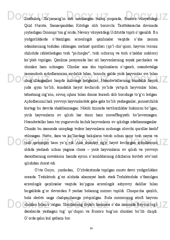 Zirabuloq,   Xo’jamazg’in   deb   nomlangan   buloq   yoqasida,   Buxoro   viloyatidagi
Qizil   Nurota,   Samarqanddan   Kitobga   olib   boruvchi   Taxttokaracha   dovonida
joylashgan Omonqo’ton g’orida, Navoiy viloyatidagi Uchtutda topib o’rganildi. Bu
yodgorliklarda   o’tkazilgan   arxeologik   qazilmalar   vaqtida   o’sha   zamon
odamlarining   toshdan   ishlangan   mehnat   qurollari   (qo’l-cho’qmor,   hayvon   terisini
shilishda   ishlatiladigan   tosh   "pichoqlar",   tosh   uchuruq   va   tosh   o’zaklar   nukleos)
ko’plab   topilgan.   Qazilma   jarayonida   har   xil   hayvonlarning   suyak   parchalari   va
shoxlari   ham   uchragan.   Olimlar   ana   shu   topilmalarni   o’rganib,   neandertalga
zamondosh ajdodlarimizni ovchilik bilan, birinchi  galda yirik hayvonlar ovi bilan
shug’ullanganlari   haqida   xulosaga   kelganlar.   Neandertallarning   kundalik   hayoti
juda   qiyin   bo’lib,   kundalik   hayot   kechirish   yo’lida   yirtqich   hayvonlar   bilan,
tabiatning izg’irin, sovuq iqlimi  bilan doimo kurash  olib borishiga to’g’ri  kelgan.
Ajdodlarimiz hali yovvoyi hayvonlardek gala-gala bo’lib yashaganlar, jamoatchilik
kurtagi bu davrda shakllanmagan. Nikoh tizimida tartibsizliklar hukmron bo’lgan,
yirik   hayvonlarni   ov   qilish   har   doim   ham   muvaffaqiyatli   bo’lavermagan.
Neandertallar ham tez yuguruvchi kichik hayvonlarni ov qilishga odatlanmaganlar.
Chunki bu zamonda uzoqdagi tezkor hayvonlarni nishonga oluvchi qurollar kashf
etilmagan.   Hatto,   dara   va   ko’llardagi   baliqlarni   tutish   uchun   zarur   tosh   nayza   va
tosh   qarmoqlar   ham   yo’q   edi.   Ana   shunday   og’ir   hayot   kechirgan   ajdodlarimiz
oldida   yashash   uchun   yagona   chora   –   yirik   hayvonlarni   ov   qilish   va   yovvoyi
daraxtlarning   mevalarini   hamda   ayrim   o’simliklarning   ildizlarini   kovlab   iste’mol
qilishdan iborat edi. 
O’rta   Osiyo,     jumladan,     O’zbekistonda   topilgan   muste   davri   yodgorliklari
orasida   Teshiktosh   g’ori   alohida   ahamiyat   kasb   etadi.Teshiktoshda   o’tkazilgan
arxeologik   qazilmalar   vaqtida   ko’pgina   arxeologik   ashyoviy   dalillar   bilan
birgalikda   g’or   devoridan   9   yashar   bolaning   mozori   topildi.   Chuqurcha   qazilib,
bola   skeleti   unga   chalqanchasiga   yotqizilgan.   Bola   mozorining   atrofi   hayvon
shoxlari bilan o’ralgan. Shoxlarning deyarli hammasi o’sha zamonda Boysun tog’i
daralarida   yashagan   tog’   qo’chqori   va   Buxoro   bug’usi   shoxlari   bo’lib   chiqdi.
G’orda qalin kul qatlami bor.
16 