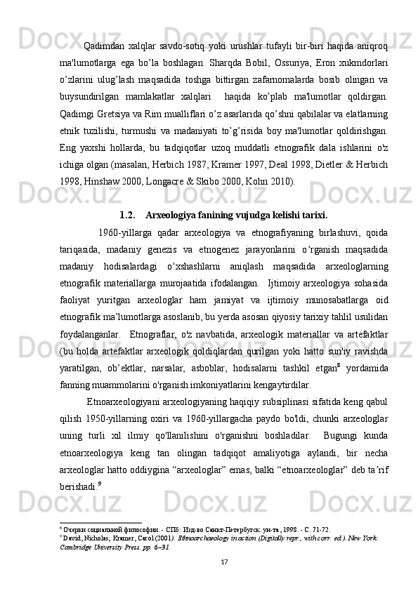             Qadimdan   xalqlar   savdo-sotiq   yoki   urushlar   tufayli   bir-biri   haqida   aniqroq
ma'lumotlarga   ega   bo’la   boshlagan.   Sharqda   Bobil,   Ossuriya,   Eron   xukmdorlari
o’zlarini   ulug’lash   maqsadida   toshga   bittirgan   zafarnomalarda   bosib   olingan   va
buysundirilgan   mamlakatlar   xalqlari     haqida   ko’plab   ma'lumotlar   qoldirgan.
Qadimgi Gretsiya va Rim mualliflari o’z asarlarida qo’shni qabilalar va elatlarning
etnik   tuzilishi,   turmushi   va   madaniyati   to’g’risida   boy   ma'lumotlar   qoldirishgan.
Eng   yaxshi   hollarda,   bu   tadqiqotlar   uzoq   muddatli   etnografik   dala   ishlarini   o'z
ichiga olgan (masalan, Herbich 1987, Kramer 1997, Deal 1998, Dietler & Herbich
1998, Hinshaw 2000, Longacre & Skibo 2000, Kohn 2010).
1.2. Arxeologiya fanining vujudga kelishi tarixi.
              1960-yillarga   qadar   arxeologiya   va   etnografiyaning   birlashuvi,   qoida
tariqasida,   madaniy   genezis   va   etnogenez   jarayonlarini   o rganish   maqsadidaʻ
madaniy   hodisalardagi   o xshashlarni   aniqlash   maqsadida   arxeologlarning	
ʻ
etnografik   materiallarga   murojaatida   ifodalangan.     Ijtimoiy   arxeologiya   sohasida
faoliyat   yuritgan   arxeologlar   ham   jamiyat   va   ijtimoiy   munosabatlarga   oid
etnografik ma’lumotlarga asoslanib, bu yerda asosan qiyosiy tarixiy tahlil usulidan
foydalanganlar.     Etnograflar,   o'z   navbatida,   arxeologik   materiallar   va   artefaktlar
(bu   holda   artefaktlar   arxeologik   qoldiqlardan   qurilgan   yoki   hatto   sun'iy   ravishda
yaratilgan,   ob’ektlar,   narsalar,   asboblar,   hodisalarni   tashkil   etgan 8
  yordamida
fanning muammolarini o'rganish imkoniyatlarini kengaytirdilar. 
                 Etnoarxeologiyani arxeologiyaning haqiqiy subsiplinasi sifatida keng qabul
qilish   1950-yillarning   oxiri   va   1960-yillargacha   paydo   bo'ldi,   chunki   arxeologlar
uning   turli   xil   ilmiy   qo'llanilishini   o'rganishni   boshladilar.     Bugungi   kunda
etnoarxeologiya   keng   tan   olingan   tadqiqot   amaliyotiga   aylandi,   bir   necha
arxeologlar hatto oddiygina “arxeologlar” emas, balki “etnoarxeologlar” deb ta rif	
ʼ
berishadi. 9
 
8
  Очерки социальной философии. - СПб: Изд-во Санкт-Петербугск. ун-та, 1998. - С. 71-72.
9
  David, Nicholas; Kramer, Carol (2001 ).   Ethnoarchaeology in action   (Digitally repr., with corr.   ed.). New York: 
Cambridge University Press. pp.   6 –31.  
17 