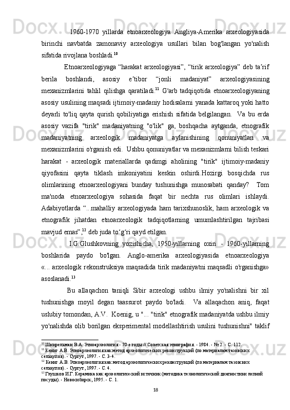                 1960-1970   yillarda   etnoarxeologiya   Angliya-Amerika   arxeologiyasida
birinchi   navbatda   zamonaviy   arxeologiya   usullari   bilan   bog'langan   yo'nalish
sifatida rivojlana boshladi. 10
  
                  Etnoarxeologiyaga   “harakat   arxeologiyasi”,   “tirik   arxeologiya”   deb   ta rifʼ
berila   boshlandi,   asosiy   e tibor   “jonli   madaniyat”   arxeologiyasining	
ʼ
mexanizmlarini   tahlil   qilishga   qaratiladi. 11
  G'arb   tadqiqotida   etnoarxeologiyaning
asosiy usulining maqsadi ijtimoiy-madaniy hodisalarni yanada kattaroq yoki hatto
deyarli   to'liq   qayta   qurish   qobiliyatiga   erishish   sifatida   belgilangan.     Va   bu   erda
asosiy   vazifa   "tirik"   madaniyatning   "o'lik"   ga,   boshqacha   aytganda,   etnografik
madaniyatning   arxeologik   madaniyatga   aylanishining   qonuniyatlari   va
mexanizmlarini o'rganish edi.  Ushbu qonuniyatlar va mexanizmlarni bilish teskari
harakat   -   arxeologik   materiallarda   qadimgi   aholining   "tirik"   ijtimoiy-madaniy
qiyofasini   qayta   tiklash   imkoniyatini   keskin   oshirdi.Hozirgi   bosqichda   rus
olimlarining   etnoarxeologiyani   bunday   tushunishga   munosabati   qanday?     Tom
ma'noda   etnoarxeologiya   sohasida   faqat   bir   nechta   rus   olimlari   ishlaydi.
Adabiyotlarda   “...mahalliy   arxeologiyada   ham   tarixshunoslik,   ham   arxeologik   va
etnografik   jihatdan   etnoarxeologik   tadqiqotlarning   umumlashtirilgan   tajribasi
mavjud emas”, 12
 deb juda to g ri qayd etilgan. 	
ʻ ʻ
              I.G.Glushkovning   yozishicha,   1950-yillarning   oxiri   -   1960-yillarning
boshlarida   paydo   bo'lgan.   Anglo-amerika   arxeologiyasida   etnoarxeologiya
«... arxeologik rekonstruksiya maqsadida  tirik madaniyatni maqsadli  o'rganishga»
asoslanadi. 13
              Bu   allaqachon   taniqli   Sibir   arxeologi   ushbu   ilmiy   yo'nalishni   bir   xil
tushunishga   moyil   degan   taassurot   paydo   bo'ladi.     Va   allaqachon   aniq,   faqat
uslubiy tomondan, A.V.  Koenig, u "... "tirik" etnografik madaniyatda ushbu ilmiy
yo'nalishda olib borilgan eksperimental modellashtirish usulini  tushunishni" taklif
10
  Шнирельман   В . А .  Этноархеология  - 70- е   годы  //  Советская   этнография . - 1984. - № 2. -  С . 112.
11
  Кениг А.В. Этноархеология как метод археологических реконструкций (по материалам тазовских 
селькупов). - Сургут, 1997. - С. 3-4.
12
 Кениг А.В. Этноархеология как метод археологических реконструкций (по материалам тазовских 
селькупов). - Сургут, 1997. - С. 4.  
13
  Глушков И.Г. Керамика как археологический источник (методика технологической диагностики лепной 
посуды). - Новосибирск, 1995. - С. 1.
18 
