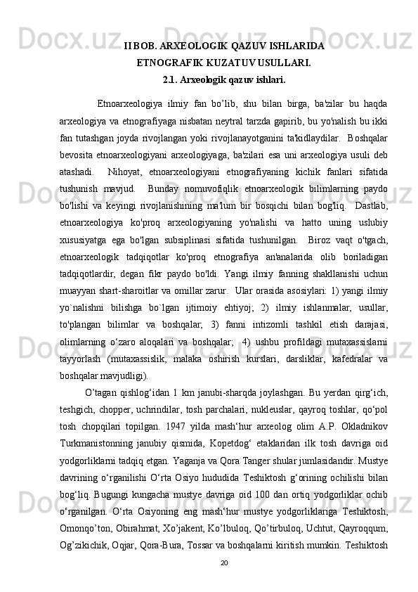 II BOB.  ARXEOLOGIK QAZUV ISHLARIDA 
ETNOGRAFIK KUZATUV USULLARI.
2.1.  Arxeologik qazuv ishlari.
              Etnoarxeologiya   ilmiy   fan   bo’lib,   shu   bilan   birga,   ba'zilar   bu   haqda
arxeologiya va etnografiyaga nisbatan neytral tarzda gapirib, bu yo'nalish bu ikki
fan  tutashgan  joyda  rivojlangan  yoki   rivojlanayotganini  ta'kidlaydilar.    Boshqalar
bevosita   etnoarxeologiyani   arxeologiyaga,   ba'zilari   esa   uni   arxeologiya   usuli   deb
atashadi.     Nihoyat,   etnoarxeologiyani   etnografiyaning   kichik   fanlari   sifatida
tushunish   mavjud.     Bunday   nomuvofiqlik   etnoarxeologik   bilimlarning   paydo
bo'lishi   va   keyingi   rivojlanishining   ma'lum   bir   bosqichi   bilan   bog'liq.     Dastlab,
etnoarxeologiya   ko'proq   arxeologiyaning   yo'nalishi   va   hatto   uning   uslubiy
xususiyatga   ega   bo'lgan   subsiplinasi   sifatida   tushunilgan.     Biroz   vaqt   o'tgach,
etnoarxeologik   tadqiqotlar   ko'proq   etnografiya   an'analarida   olib   boriladigan
tadqiqotlardir,   degan   fikr   paydo   bo'ldi.   Yangi   ilmiy   fanning   shakllanishi   uchun
muayyan shart-sharoitlar va omillar zarur.   Ular orasida asosiylari: 1) yangi ilmiy
yo`nalishni   bilishga   bo`lgan   ijtimoiy   ehtiyoj;   2)   ilmiy   ishlanmalar,   usullar,
to'plangan   bilimlar   va   boshqalar;   3)   fanni   intizomli   tashkil   etish   darajasi,
olimlarning   o‘zaro   aloqalari   va   boshqalar;     4)   ushbu   profildagi   mutaxassislarni
tayyorlash   (mutaxassislik,   malaka   oshirish   kurslari,   darsliklar,   kafedralar   va
boshqalar mavjudligi). 
O’tagan   qishlog‘idan   1   km   janubi-sharqda   joylashgan.   Bu   yerdan   qirg‘ich,
teshgich,   chopper,   uchrindilar,   tosh   parchalari,   nukleuslar,   qayroq   toshlar,   qo‘pol
tosh   chopqilari   topilgan.   1947   yilda   mash‘hur   arxeolog   olim   A.P.   Okladnikov
Turkmanistonning   janubiy   qismida,   Kopetdog‘   etaklaridan   ilk   tosh   davriga   oid
yodgorliklarni tadqiq etgan. Yaganja va Qora Tanger shular jumlasidandir. Mustye
davrining   o‘rganilishi   O‘rta   Osiyo   hududida   Teshiktosh   g‘orining   ochilishi   bilan
bog‘liq.   Bugungi   kungacha   mustye   davriga   oid   100   dan   ortiq   yodgorliklar   ochib
o‘rganilgan.   O‘rta   Osiyoning   eng   mash‘hur   mustye   yodgorliklariga   Teshiktosh,
Omonqo’ton, Obirahmat, Xo’jakent, Ko’lbuloq, Qo’tirbuloq, Uchtut, Qayroqqum,
Og’zikichik, Oqjar, Qora-Bura, Tossar va boshqalarni kiritish mumkin. Teshiktosh
20 