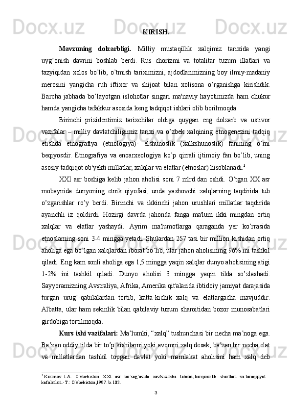 KIRISH.
Mavzuning   dolzarbligi.   Milliy   mustaqillik   xalqimiz   tarixida   yangi
uyg’onish   davrini   boshlab   berdi.   Rus   chorizmi   va   totalitar   tuzum   illatlari   va
tazyiqidan   xolos   bo’lib,  o’tmish   tariximizni,   ajdodlarimizning   boy  ilmiy-madaniy
merosini   yangicha   ruh   iftixor   va   shijoat   bilan   xolisona   o’rganishga   kirishdik.
Barcha   jabhada   bo’layotgan   islohotlar   singari   ma'naviy   hayotimizda   ham   chukur
hamda yangicha tafakkur asosida keng tadqiqot ishlari olib borilmoqda. 
Birinchi   prizidentimiz   tarixchilar   oldiga   quygan   eng   dolzarb   va   ustivor
vazifalar   –   milliy   davlatchiligimiz   tarixi   va   o’zbek   xalqining   etnogenezini   tadqiq
etishda   etnografiya   (etnologiya)-   elshunoslik   (xalkshunoslik)   fanining   o’rni
beqiyosdir.   Etnografiya   va   enoarxeologiya   ko’p   qirrali   ijtimoiy   fan   bo’lib,   uning
asosiy tadqiqot ob'yekti millatlar, xalqlar va elatlar (etnoslar) hisoblanadi. 1
XXI   asr   boshiga   kelib   jahon   aholisi   soni   7   mlrd.dan   oshdi.   O’tgan   XX   asr
mobaynida   dunyoning   etnik   qiyofasi,   unda   yashovchi   xalqlarning   taqdirida   tub
o’zgarishlar   ro’y   berdi.   Birinchi   va   ikkinchi   jahon   urushlari   millatlar   taqdirida
ayanchli   iz   qoldirdi.   Hozirgi   davrda   jahonda   fanga   ma'lum   ikki   mingdan   ortiq
xalqlar   va   elatlar   yashaydi.   Ayrim   ma'lumotlarga   qaraganda   yer   ko’rrasida
etnoslarning soni 3-4 mingga yetadi. Shulardan 257 tasi bir million kishidan ortiq
aholiga ega bo’lgan xalqlardan iborat bo’lib, ular jahon aholisining 96% ini tashkil
qiladi. Eng kam sonli aholiga ega 1,5 mingga yaqin xalqlar dunyo aholisining atigi
1-2%   ini   tashkil   qiladi.   Dunyo   aholisi   3   mingga   yaqin   tilda   so’zlashadi.
Sayyoramizning Avstraliya, Afrika, Amerika qit'alarida ibtidoiy jamiyat darajasida
turgan   urug’-qabilalardan   tortib,   katta-kichik   xalq   va   elatlargacha   mavjuddir.
Albatta, ular  ham  sekinlik bilan qabilaviy tuzum  sharoitidan bozor  munosabatlari
girdobiga tortilmoqda. 
Kurs ishi vazifalari :  Ma lumki, “xalq” tushunchasi bir necha ma noga ega.ʼ ʼ
Ba zan oddiy tilda bir to p kishilarni yoki avomni xalq desak, ba zan bir necha elat	
ʼ ʼ ʼ
va   millatlardan   tashkil   topgan   davlat   yoki   mamlakat   aholisini   ham   xalq   deb
1
  Karimov  I.A.   O`zbekiston   XXI   asr   bo`sag`asida   xavfsizlikka   tahdid, barqarorlik   shartlari   va taraqqiyot 
kafolatlari.-T.: O`zbekiston,1997. b.102.
3 