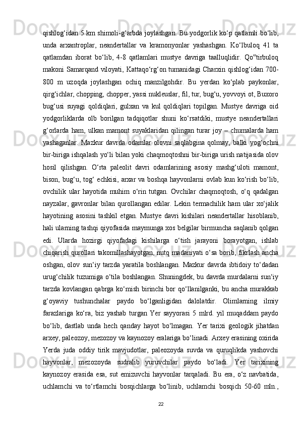 qishlog‘idan 5 km shimoli-g‘arbda joylashgan. Bu yodgorlik ko‘p qatlamli bo‘lib,
unda   arxantroplar,   neandertallar   va   kramonyonlar   yashashgan.   Ko‘lbuloq   41   ta
qatlamdan   iborat   bo‘lib,   4-8   qatlamlari   mustye   davriga   taalluqlidir.   Qo tirbuloq‟
makoni Samarqand viloyati, Kattaqo‘rg‘on tumanidagi Charxin qishlog‘idan 700-
800   m   uzoqda   joylashgan   ochiq   manzilgohdir.   Bu   yerdan   ko‘plab   paykonlar,
qirg‘ichlar, chopping, chopper, yassi nukleuslar, fil, tur, bug‘u, yovvoyi ot, Buxoro
bug‘usi   suyagi   qoldiqlari,   gulxan   va   kul   qoldiqlari   topilgan.   Mustye   davriga   oid
yodgorliklarda   olb   borilgan   tadqiqotlar   shuni   ko‘rsatdiki,   mustye   neandertallari
g‘orlarda   ham,   ulkan   mamont   suyaklaridan   qilingan   turar   joy   –   chumalarda   ham
yashaganlar.   Mazkur   davrda   odamlar   olovni   saqlabgina   qolmay,   balki   yog‘ochni
bir-biriga ishqalash yo‘li bilan yoki chaqmoqtoshni bir-biriga urish natijasida olov
hosil   qilishgan.   O‘rta   paleolit   davri   odamlarining   asosiy   mashg‘uloti   mamont,
bison,  bug‘u,  tog‘   echkisi,  arxar   va  boshqa  hayvonlarni  ovlab  kun ko‘rish  bo‘lib,
ovchilik   ular   hayotida   muhim   o‘rin   tutgan.   Ovchilar   chaqmoqtosh,   o‘q   qadalgan
nayzalar,   gavronlar   bilan   qurollangan   edilar.   Lekin   termachilik   ham   ular   xo‘jalik
hayotining   asosini   tashkil   etgan.   Mustye   davri   kishilari   neandertallar   hisoblanib,
hali ularning tashqi qiyofasida maymunga xos belgilar birmuncha saqlanib qolgan
edi.   Ularda   hozirgi   qiyofadagi   kishilarga   o‘tish   jarayoni   borayotgan,   ishlab
chiqarish qurollari takomillashayotgan, nutq madaniyati o‘sa borib, fikrlash ancha
oshgan,   olov   sun‘iy   tarzda   yaratila   boshlangan.   Mazkur   davrda   ibtidoiy   to‘dadan
urug‘chilik tuzumiga o‘tila boshlangan. Shuningdek, bu davrda murdalarni sun‘iy
tarzda  kovlangan qabrga ko‘mish  birinchi  bor  qo‘llanilganki, bu ancha  murakkab
g‘oyaviy   tushunchalar   paydo   bo‘lganligidan   dalolatdir.   Olimlarning   ilmiy
farazlariga   ko‘ra,   biz   yashab   turgan   Yer   sayyorasi   5   mlrd.   yil   muqaddam   paydo
bo‘lib,   dastlab   unda   hech   qanday   hayot   bo‘lmagan.   Yer   tarixi   geologik   jihatdan
arxey, paleozoy, mezozoy va kaynozoy eralariga bo‘linadi. Arxey erasining oxirida
Yerda   juda   oddiy   tirik   mavjudotlar,   paleozoyda   suvda   va   quruqlikda   yashovchi
hayvonlar,   mezozoyda   sudralib   yuruvchilar   paydo   bo‘ladi.   Yer   tarixining
kaynozoy   erasida   esa,   sut   emizuvchi   hayvonlar   tarqaladi.   Bu   era,   o‘z   navbatida,
uchlamchi   va   to‘rtlamchi   bosqichlarga   bo‘linib,   uchlamchi   bosqich   50-60   mln.,
22 