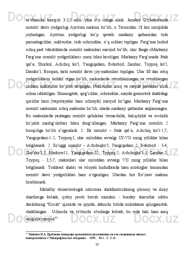 to‘rtlamchi   bosqich   3-3,5   mln.   yilni   o‘z   ichiga   oladi.   Janubiy   O‘zbekistonda
mezolit   davri   yodgorligi   Ayritom   makoni   bo‘lib,   u   Termizdan   18   km   uzoqlikda
joylashgan.   Ayritom   yodgorligi   ko‘p   qavatli   madaniy   qatlamidan   tosh
parmalagichlar, nukleuslar, tosh uchrindilar, o‘q uchlari topilgan. Farg‘ona hudud
ochiq-past   tekisliklarida   mezolit   makonlari   mavjud   bo‘lib,   ular   fanga   «Markaziy
Farg‘ona   mezolit   yodgorliklari»   nomi   bilan  kiritilgan.  Markaziy   Farg‘onada   Ittak
qal‘a,   Shurkul,   Achchiq   ko‘l,   Yangiqadam,   Bekobod,   Zambar,   Toypoq   ko‘l,
Damko‘l,   Bosqum,   kabi   mezolit   davri   joy-makonlari   topilgan.   Ular   80   dan   ortiq
yodgorliklarni   tashkil   etgan   bo‘lib,   makonlarda   retushlanmagan   va   retushlangan
ixcham   nukleuslar   ko‘plab   tarqalgan.   Nukleuslar   siniq   va   mayda   parraklar   olish
uchun ishlatilgan. Shuningdek, qirg‘ichlar, uchrindilar, mayda geometrik shakldagi
qurollar   ham   (trapetsiyalar   ham   uchraydi)   mavjud   bo‘lgan.   Markaziy   Farg‘ona
mezolit makonlari ochiq makonlar bo‘lib, ularda madaniy qatlamlar saqlanmagan.
Bu   makonlarda   yashagan   mezolit   qabilalari   termachilik,   baliqchilik   va   ovchilik
ho‘jalik   mashg‘ulotlari   bilan   shug‘ullangan.   Markaziy   Farg‘ona   mezoliti   2
bosqichga   bo‘lib   o‘rganiladi:   1.   Ilk   mezolit   –   Ittak   qal‘a,   Achchiq   ko‘l-1,7;
Yangiqadam-1-2;   Toypoq-I,   ular   miloddan   avvalgi   IX-VII   ming   yilliklar   bilan
belgilanadi.   2.   So‘nggi   mezolit   –   Achchiqko‘l;   Yangiqadam   2;   Bekobod   -   3-4;
Sho‘rko‘l-2;   Madiyor11;   Yangiqadam-22;   Toypoq-2;   Achchiqko‘l-3;   Zambar-2;
Toypoq   -   3,5,7,   makonlari   ular   miloddan   avvalgi   VII   ming   yilliklar   bilan
belgilanadi.   Toshkent   shahri   va   viloyati   hududlarida   ham   arxeloglar   tomonidan
mezolit   davri   yodgorliklari   ham   o‘rganilgan.   Ulardan   biri   Bo‘zsuv   makoni
hisoblanadi.
            Mahalliy   etnoarxeologik   intizomni   shakllantirishning   ijtimoiy   va   ilmiy
shartlariga   kelsak,   ijobiy   javob   berish   mumkin   -   bunday   sharoitlar   ushbu
darslikning   "Kirish"   qismida   va   quyida,   ikkinchi   bobda   muhokama   qilinganidek,
shakllangan.     Uchinchi   va   to'rtinchi   o'rinlarga   kelsak,   bu   erda   hali   ham   aniq
tanqislik mavjud. 15
 
15
  Томилов Н.А. Проблема этнографо-археологических комплексов в исследованиях омских 
этноархеологов // Этнографическое обозрение. - 1998. - № 1.- С. 3-14.
23 