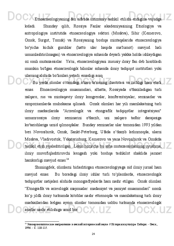              Etnoarxeologiyaning fan sifatida intizomiy tashkil  etilishi  endigina  vujudga
keladi.     Shunday   qilib,   Rossiya   Fanlar   akademiyasining   Etnologiya   va
antropologiya   institutida   etnoarxeologiya   sektori   (Moskva),   Sibir   (Kemerovo,
Omsk,   Surgut,   Tomsk)   va   Rossiyaning   boshqa   mintaqalarida   etnoarxeologiya
bo'yicha   kichik   guruhlar   (hatto   ular   haqida   ma'lumot)   mavjud.   hali
umumlashtirilmagan) va etnoarxeologiya sohasida deyarli yakka holda ishlaydigan
oz sonli  mutaxassislar.     Ya'ni, etnoarxeologiyani   xususiy  ilmiy fan  deb hisoblash
mumkin   bo'lgan   etnoarxeologik   bilimlar   sohasida   ilmiy   tadqiqot   institutlari   yoki
ularning alohida bo'limlari yetarli emasligi aniq. 
           Bu yerda olimlar o'rtasidagi o'zaro ta'sirning chastotasi  va zichligi ham etarli
emas.     Etnoarxeologiya   muammolari,   albatta,   Rossiyada   o'tkaziladigan   turli
xalqaro,   rus   va   mintaqaviy   ilmiy   kongresslar,   konferentsiyalar,   seminarlar   va
simpoziumlarda   muhokama   qilinadi.     Omsk   olimlari   har   yili   mamlakatning   turli
ilmiy   markazlarida   "Arxeologik   va   etnografik   tadqiqotlar   integratsiyasi"
umumrossiya   ilmiy   seminarini   o'tkazib,   uni   xalqaro   tadbir   darajasiga
ko'tarishlariga umid qilmoqdalar.   Bunday seminarlar ular tomonidan 1993 yildan
beri   Novosibirsk,   Omsk,   Sankt-Peterburg,   Ufada   o‘tkazib   kelinmoqda,   ularni
Moskva, Vladivostok, Yekaterinburg, Kemerovo va yana Novosibirsk va Omskda
tashkil etish rejalashtirilgan.  Lekin hozircha bu soha mutaxassislarining uyushma,
ilmiy   muvofiqlashtiruvchi   kengash   yoki   boshqa   tashkilot   shaklida   jamoat
hamkorligi mavjud emas. 16
             Shuningdek, olimlarni  birlashtirgan etnoarxeologiyaga oid ilmiy jurnal  ham
mavjud   emas.     Bu   boradagi   ilmiy   ishlar   turli   to‘plamlarda,   etnoarxeologik
tadqiqotlar natijalari alohida monografiyalarda ham nashr etilgan.   Omsk olimlari
“Etnografik   va   arxeologik   majmualar:   madaniyat   va   jamiyat   muammolari”   nomli
ko‘p   jildli   ilmiy   turkumda   kitoblar   nashr   ettirmoqda   va   mamlakatning   turli   ilmiy
markazlaridan   kelgan   ayrim   olimlar   tomonidan   ushbu   turkumda   etnoarxeologik
asarlar nashr etilishiga umid bor. 
16
  Этноархеологическое направление в омской исторической науке // История и культура Сибири. - Омск, 
1996. - С. 110-115.
24 