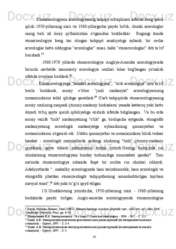                  Etnoarxeologiyani arxeologiyaning haqiqiy subsiplinasi sifatida keng qabul
qilish   1950-yillarning   oxiri   va   1960-yillargacha   paydo   bo'ldi,   chunki   arxeologlar
uning   turli   xil   ilmiy   qo'llanilishini   o'rganishni   boshladilar.     Bugungi   kunda
etnoarxeologiya   keng   tan   olingan   tadqiqot   amaliyotiga   aylandi,   bir   necha
arxeologlar hatto oddiygina “arxeologlar” emas, balki “etnoarxeologlar” deb ta rifʼ
berishadi. 17
 
                1960-1970   yillarda   etnoarxeologiya   Angliya-Amerika   arxeologiyasida
birinchi   navbatda   zamonaviy   arxeologiya   usullari   bilan   bog'langan   yo'nalish
sifatida rivojlana boshladi. 18
  
                  Etnoarxeologiyaga   “harakat   arxeologiyasi”,   “tirik   arxeologiya”   deb   ta rif
ʼ
berila   boshlandi,   asosiy   e tibor   “jonli   madaniyat”   arxeologiyasining	
ʼ
mexanizmlarini   tahlil   qilishga   qaratiladi. 19
  G'arb   tadqiqotida   etnoarxeologiyaning
asosiy usulining maqsadi ijtimoiy-madaniy hodisalarni yanada kattaroq yoki hatto
deyarli   to'liq   qayta   qurish   qobiliyatiga   erishish   sifatida   belgilangan.     Va   bu   erda
asosiy   vazifa   "tirik"   madaniyatning   "o'lik"   ga,   boshqacha   aytganda,   etnografik
madaniyatning   arxeologik   madaniyatga   aylanishining   qonuniyatlari   va
mexanizmlarini o'rganish edi.  Ushbu qonuniyatlar va mexanizmlarni bilish teskari
harakat   -   arxeologik   materiallarda   qadimgi   aholining   "tirik"   ijtimoiy-madaniy
qiyofasini   qayta   tiklash   imkoniyatini   keskin   oshirdi.Hozirgi   bosqichda   rus
olimlarining   etnoarxeologiyani   bunday   tushunishga   munosabati   qanday?     Tom
ma'noda   etnoarxeologiya   sohasida   faqat   bir   nechta   rus   olimlari   ishlaydi.
Adabiyotlarda   “...mahalliy   arxeologiyada   ham   tarixshunoslik,   ham   arxeologik   va
etnografik   jihatdan   etnoarxeologik   tadqiqotlarning   umumlashtirilgan   tajribasi
mavjud emas”, 20
 deb juda to g ri qayd etilgan. 	
ʻ ʻ
              I.G.Glushkovning   yozishicha,   1950-yillarning   oxiri   -   1960-yillarning
boshlarida   paydo   bo'lgan.   Anglo-amerika   arxeologiyasida   etnoarxeologiya
17
  David, Nicholas; Kramer, Carol (2001 ).   Ethnoarchaeology in action   (Digitally repr., with corr.   ed.). New York: 
Cambridge University Press. pp.   6 –31.  
18
  Шнирельман   В . А .  Этноархеология  - 70- е   годы  //  Советская   этнография . - 1984. - № 2. -  С . 112.
19
  Кениг А.В. Этноархеология как метод археологических реконструкций (по материалам тазовских 
селькупов). - Сургут, 1997. - С. 3-4.
20
 Кениг А.В. Этноархеология как метод археологических реконструкций (по материалам тазовских 
селькупов). - Сургут, 1997. - С. 4.  
25 