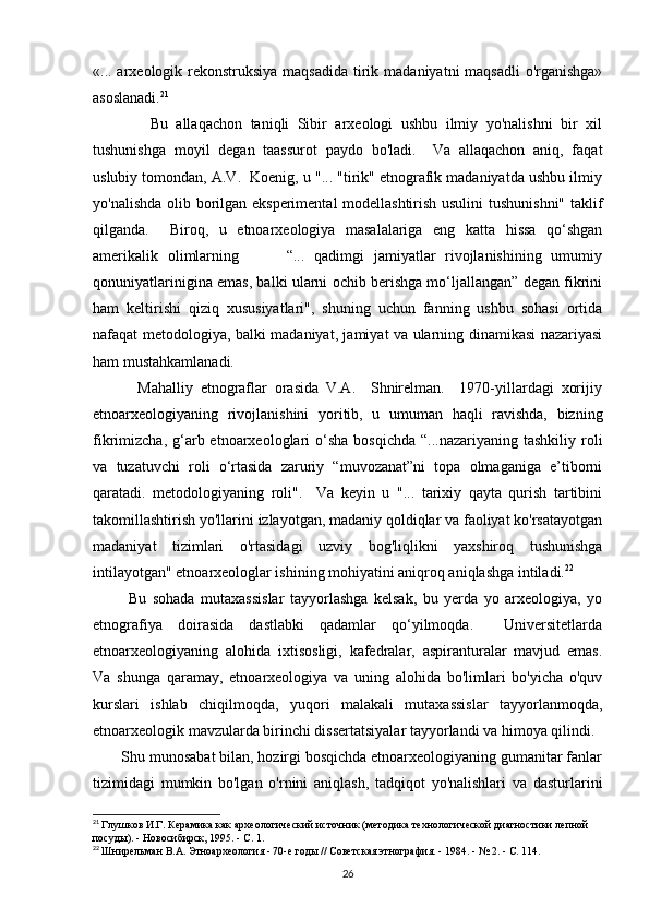 «... arxeologik rekonstruksiya maqsadida  tirik madaniyatni maqsadli  o'rganishga»
asoslanadi. 21
              Bu   allaqachon   taniqli   Sibir   arxeologi   ushbu   ilmiy   yo'nalishni   bir   xil
tushunishga   moyil   degan   taassurot   paydo   bo'ladi.     Va   allaqachon   aniq,   faqat
uslubiy tomondan, A.V.  Koenig, u "... "tirik" etnografik madaniyatda ushbu ilmiy
yo'nalishda olib borilgan eksperimental modellashtirish usulini  tushunishni" taklif
qilganda.     Biroq,   u   etnoarxeologiya   masalalariga   eng   katta   hissa   qo‘shgan
amerikalik   olimlarning           “...   qadimgi   jamiyatlar   rivojlanishining   umumiy
qonuniyatlarinigina emas, balki ularni ochib berishga mo‘ljallangan” degan fikrini
ham   keltirishi   qiziq   xususiyatlari",   shuning   uchun   fanning   ushbu   sohasi   ortida
nafaqat metodologiya, balki madaniyat, jamiyat va ularning dinamikasi nazariyasi
ham mustahkamlanadi. 
            Mahalliy   etnograflar   orasida   V.A.     Shnirelman.     1970-yillardagi   xorijiy
etnoarxeologiyaning   rivojlanishini   yoritib,   u   umuman   haqli   ravishda,   bizning
fikrimizcha,  g‘arb etnoarxeologlari  o‘sha  bosqichda  “...nazariyaning  tashkiliy  roli
va   tuzatuvchi   roli   o‘rtasida   zaruriy   “muvozanat”ni   topa   olmaganiga   e’tiborni
qaratadi.   metodologiyaning   roli".     Va   keyin   u   "...   tarixiy   qayta   qurish   tartibini
takomillashtirish yo'llarini izlayotgan, madaniy qoldiqlar va faoliyat ko'rsatayotgan
madaniyat   tizimlari   o'rtasidagi   uzviy   bog'liqlikni   yaxshiroq   tushunishga
intilayotgan" etnoarxeologlar ishining mohiyatini aniqroq aniqlashga intiladi. 22
 
            Bu   sohada   mutaxassislar   tayyorlashga   kelsak,   bu   yerda   yo   arxeologiya,   yo
etnografiya   doirasida   dastlabki   qadamlar   qo‘yilmoqda.     Universitetlarda
etnoarxeologiyaning   alohida   ixtisosligi,   kafedralar,   aspiranturalar   mavjud   emas.
Va   shunga   qaramay,   etnoarxeologiya   va   uning   alohida   bo'limlari   bo'yicha   o'quv
kurslari   ishlab   chiqilmoqda,   yuqori   malakali   mutaxassislar   tayyorlanmoqda,
etnoarxeologik mavzularda birinchi dissertatsiyalar tayyorlandi va himoya qilindi. 
       Shu munosabat bilan, hozirgi bosqichda etnoarxeologiyaning gumanitar fanlar
tizimidagi   mumkin   bo'lgan   o'rnini   aniqlash,   tadqiqot   yo'nalishlari   va   dasturlarini
21
  Глушков И.Г. Керамика как археологический источник (методика технологической диагностики лепной 
посуды). - Новосибирск, 1995. - С. 1.
22
  Шнирельман В.А. Этноархеология - 70-е годы // Советская этнография. - 1984. - № 2. - С. 114.
26 