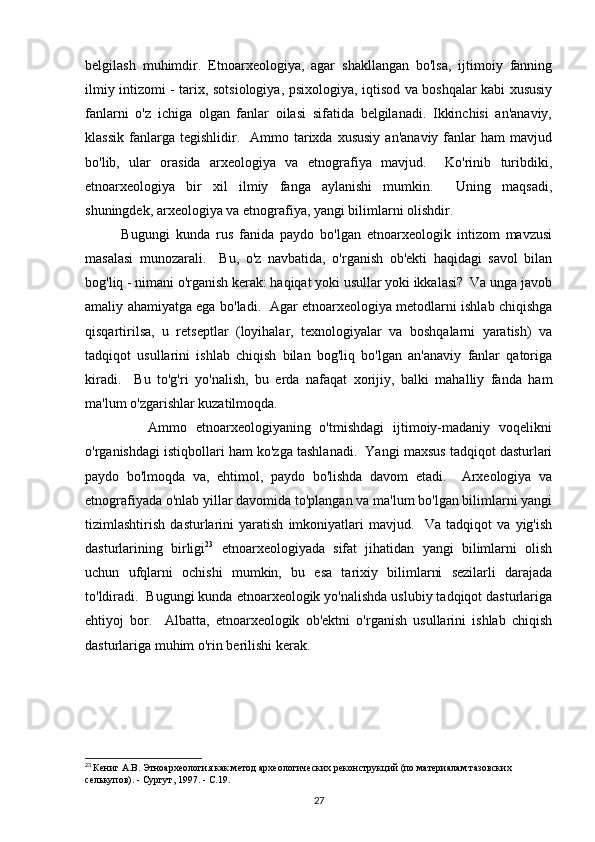 belgilash   muhimdir.   Etnoarxeologiya,   agar   shakllangan   bo'lsa,   ijtimoiy   fanning
ilmiy intizomi - tarix, sotsiologiya, psixologiya, iqtisod va boshqalar kabi xususiy
fanlarni   o'z   ichiga   olgan   fanlar   oilasi   sifatida   belgilanadi.   Ikkinchisi   an'anaviy,
klassik   fanlarga  tegishlidir.    Ammo  tarixda  xususiy   an'anaviy  fanlar   ham   mavjud
bo'lib,   ular   orasida   arxeologiya   va   etnografiya   mavjud.     Ko'rinib   turibdiki,
etnoarxeologiya   bir   xil   ilmiy   fanga   aylanishi   mumkin.     Uning   maqsadi,
shuningdek, arxeologiya va etnografiya, yangi bilimlarni olishdir. 
            Bugungi   kunda   rus   fanida   paydo   bo'lgan   etnoarxeologik   intizom   mavzusi
masalasi   munozarali.     Bu,   o'z   navbatida,   o'rganish   ob'ekti   haqidagi   savol   bilan
bog'liq - nimani o'rganish kerak: haqiqat yoki usullar yoki ikkalasi?  Va unga javob
amaliy ahamiyatga ega bo'ladi.   Agar etnoarxeologiya metodlarni ishlab chiqishga
qisqartirilsa,   u   retseptlar   (loyihalar,   texnologiyalar   va   boshqalarni   yaratish)   va
tadqiqot   usullarini   ishlab   chiqish   bilan   bog'liq   bo'lgan   an'anaviy   fanlar   qatoriga
kiradi.     Bu   to'g'ri   yo'nalish,   bu   erda   nafaqat   xorijiy,   balki   mahalliy   fanda   ham
ma'lum o'zgarishlar kuzatilmoqda. 
              Ammo   etnoarxeologiyaning   o'tmishdagi   ijtimoiy-madaniy   voqelikni
o'rganishdagi istiqbollari ham ko'zga tashlanadi.  Yangi maxsus tadqiqot dasturlari
paydo   bo'lmoqda   va,   ehtimol,   paydo   bo'lishda   davom   etadi.     Arxeologiya   va
etnografiyada  o'nlab yillar davomida to'plangan va ma'lum bo'lgan bilimlarni yangi
tizimlashtirish   dasturlarini   yaratish   imkoniyatlari   mavjud.     Va   tadqiqot   va   yig'ish
dasturlarining   birligi 23
  etnoarxeologiyada   sifat   jihatidan   yangi   bilimlarni   olish
uchun   ufqlarni   ochishi   mumkin,   bu   esa   tarixiy   bilimlarni   sezilarli   darajada
to'ldiradi.  Bugungi kunda etnoarxeologik yo'nalishda uslubiy tadqiqot dasturlariga
ehtiyoj   bor.     Albatta,   etnoarxeologik   ob'ektni   o'rganish   usullarini   ishlab   chiqish
dasturlariga muhim o'rin berilishi kerak. 
23
  Кениг А.В. Этноархеология как метод археологических реконструкций (по материалам тазовских 
селькупов). - Сургут, 1997. - С.19.
27 