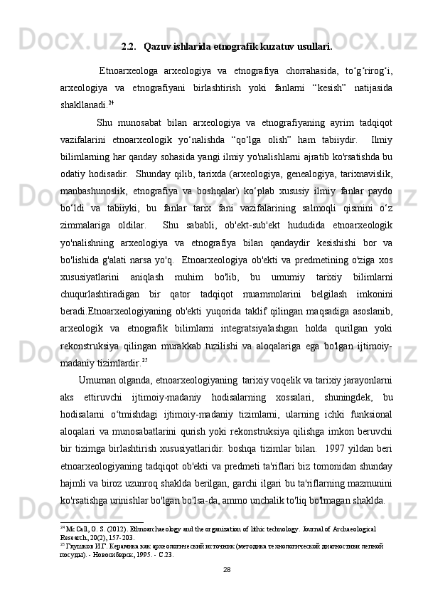 2.2.   Qazuv ishlarida etnografik kuzatuv usullari.
            Etnoarxeologa   arxeologiya   va   etnografiya   chorrahasida,   to g rirog i,ʻ ʻ ʻ
arxeologiya   va   etnografiyani   birlashtirish   yoki   fanlarni   “kesish”   natijasida
shakllanadi. 24
            Shu   munosabat   bilan   arxeologiya   va   etnografiyaning   ayrim   tadqiqot
vazifalarini   etnoarxeologik   yo‘nalishda   “qo‘lga   olish”   ham   tabiiydir.     Ilmiy
bilimlarning har qanday sohasida yangi ilmiy yo'nalishlarni ajratib ko'rsatishda bu
odatiy   hodisadir.     Shunday   qilib,   tarixda   (arxeologiya,   genealogiya,   tarixnavislik,
manbashunoslik,   etnografiya   va   boshqalar)   ko‘plab   xususiy   ilmiy   fanlar   paydo
bo‘ldi   va   tabiiyki,   bu   fanlar   tarix   fani   vazifalarining   salmoqli   qismini   o‘z
zimmalariga   oldilar.     Shu   sababli,   ob'ekt-sub'ekt   hududida   etnoarxeologik
yo'nalishning   arxeologiya   va   etnografiya   bilan   qandaydir   kesishishi   bor   va
bo'lishida   g'alati   narsa   yo'q.     Etnoarxeologiya   ob'ekti   va   predmetining   o'ziga   xos
xususiyatlarini   aniqlash   muhim   bo'lib,   bu   umumiy   tarixiy   bilimlarni
chuqurlashtiradigan   bir   qator   tadqiqot   muammolarini   belgilash   imkonini
beradi.Etnoarxeologiyaning   ob'ekti   yuqorida   taklif   qilingan   maqsadiga   asoslanib,
arxeologik   va   etnografik   bilimlarni   integratsiyalashgan   holda   qurilgan   yoki
rekonstruksiya   qilingan   murakkab   tuzilishi   va   aloqalariga   ega   bo'lgan   ijtimoiy-
madaniy tizimlardir. 25
 
       Umuman olganda, etnoarxeologiyaning  tarixiy voqelik va tarixiy jarayonlarni
aks   ettiruvchi   ijtimoiy-madaniy   hodisalarning   xossalari,   shuningdek,   bu
hodisalarni   o tmishdagi   ijtimoiy-madaniy   tizimlarni,   ularning   ichki   funksional	
ʻ
aloqalari   va   munosabatlarini   qurish   yoki   rekonstruksiya   qilishga   imkon   beruvchi
bir   tizimga   birlashtirish   xususiyatlaridir.   boshqa   tizimlar   bilan.     1997   yildan   beri
etnoarxeologiyaning tadqiqot ob'ekti va predmeti ta'riflari biz tomonidan shunday
hajmli va biroz uzunroq shaklda berilgan, garchi ilgari bu ta'riflarning mazmunini
ko'rsatishga urinishlar bo'lgan bo'lsa-da, ammo unchalik to'liq bo'lmagan shaklda.
24
  McCall, G. S. (2012). Ethnoarchaeology and the organization of lithic technology.  Journal of Archaeological 
Research, 20(2), 157-203.
25
  Глушков И.Г. Керамика как археологический источник (методика технологической диагностики лепной 
посуды). - Новосибирск, 1995. - С.23.
28 