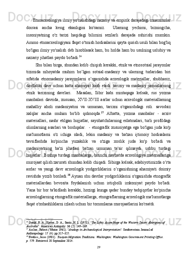      Etnoarxeologiya ilmiy yo'nalishdagi nazariy va empirik darajadagi muammolar
doirasi   ancha   keng   ekanligini   ko'ramiz.     Ularning   yechimi,   bizningcha,
insoniyatning   o'z   tarixi   haqidagi   bilimini   sezilarli   darajada   oshirishi   mumkin.
Ammo etnoarxeologiyani faqat o'tmish hodisalarini qayta qurish usuli bilan bog'liq
bo'lgan ilmiy yo'nalish deb hisoblasak ham, bu holda ham bu usulning uslubiy va
nazariy jihatlari paydo bo'ladi. 26
 
        Shu bilan birga, shundan kelib chiqish kerakki, etnik va etnosotsial jarayonlar
tizimida   nihoyatda   muhim   bo’lgan   sotsial-madaniy   va   ularning   turlaridan   biri
sifatida   etnomadaniy   jarayonlarni   o’rganishda   arxeologik   materiallar,   shubhasiz,
dastlabki   davr   uchun   katta   ahamiyat   kasb   etadi.   tarixiy   va   madaniy   jamoalarning
etnik   tarixining   davrlari.     Masalan,   Sibir   kabi   mintaqaga   kelsak,   rus   yozma
manbalari   davrida,   xususan,   XVII-XVIII   asrlar   uchun   arxeologik   materiallarning
mahalliy   aholi   madaniyatini   va   umuman,   tarixni   o'rganishdagi   roli.   savodsiz
xalqlar   ancha   muhim   bo'lib   qolmoqda. 27
  Albatta,   yozma   manbalar   -   arxiv
materiallari,   nashr   etilgan   hujjatlar,   sayohatchilarning   eslatmalari,   turli   profildagi
olimlarning asarlari  va boshqalar.    - etnografik xususiyatga  ega bo'lgan juda ko'p
ma'lumotlarni   o'z   ichiga   oladi,   lekin   madaniy   va   ba'zan   ijtimoiy   hodisalarni
tavsiflashda   ko'pincha   yuzakilik   va   o'ziga   xoslik   juda   ko'p   bo'ladi   va
madaniyatning   ba'zi   jihatlari   ba'zan   umuman   ta'sir   qilmaydi.   ushbu   turdagi
hujjatlar.  Boshqa turdagi manbalarga, birinchi navbatda arxeologiya materiallariga
murojaat qilish zarurati shundan kelib chiqadi. Sibirga kelsak, adabiyotimizda o rtaʻ
asrlar   va   yangi   davr   arxeologik   yodgorliklarini   o rganishning   ahamiyati   doimiy	
ʻ
ravishda yozib boriladi. 28
 Aynan shu davrlar yodgorliklarini o'rganishda etnografik
materiallardan   bevosita   foydalanish   uchun   istiqbolli   imkoniyat   paydo   bo'ladi.
Yana bir bor ta'kidlash kerakki, hozirgi kunga qadar bunday tadqiqotlar ko'pincha
arxeologlarning etnografik materiallarga, etnograflarning arxeologik ma'lumotlarga
faqat o'xshashliklarni izlash uchun bir tomonlama murojaatlarini ko'rsatdi. 
26
  Gould, R. A.; Koster, D. A.; Sontz, H. L. (1971).  "The Lithic Assemblage of the Western Desert Aborigines of 
Australia".   American Antiquity .   36   (2): 149–169.
27
  Ascher, Robert (Winter 1961).  "Analogy in Archaeological Interpretation".   Southwestern Journal of 
Anthropology .   17   (4): pp.317–325.
28
  Fewkes, Jesse (1901).   Tusayan Migration Traditions . Washington: Washington Government Printing Office. 
p.   579 . Retrieved   28 September   2014.
29 