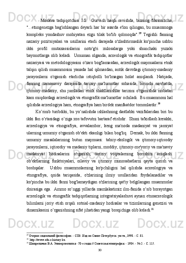               Moskva   tadqiqotchisi   I.S.     Gurvich   haqli   ravishda,   bizning   fikrimizcha,
"...etnogenezga bag'ishlangan deyarli har bir asarda e'lon qilingan, bu muammoga
kompleks   yondashuv   mohiyatan   ezgu   tilak   bo'lib   qolmoqda". 29
  Tegishli   fanning
nazariy pozitsiyalari   va  usullarini  etarli  darajada  o'zlashtirmaslik  ko'pincha  ushbu
ikki   profil   mutaxassislarini   noto'g'ri   xulosalarga   yoki   shunchaki   yuzaki
bayonotlarga olib keladi.   Umuman olganda, arxeologik va etnografik tadqiqotlar
nazariyasi va metodologiyasini o'zaro bog'lamasdan, arxeologik majmualarni etnik
talqin qilish  muammosini   yanada  hal  qilmasdan,  antik  davrdagi  ijtimoiy-madaniy
jarayonlarni   o'rganish   etarlicha   istiqbolli   bo'lmagan   holat   aniqlandi.   Natijada,
fanning   zamonaviy   darajasida   tarixiy   ma'lumotlar   sohasida,   birinchi   navbatda,
ijtimoiy-madaniy,   shu   jumladan   etnik   shakllanishlar   tarixini   o'rganishda   nisbatan
kam miqdordagi arxeologik va etnografik ma'lumotlar ochiladi.  Bu muammoni hal
qilishda arxeologiya ham, etnografiya ham birdek manfaatdor tomonlardir. 30
           Ko’rinib turibdiki, bu yo‘nalishda ishlashning  dastlabki  vazifalaridan biri  bu
ikki fan o‘rtasidagi o’ziga xos tafovutni bartaraf etishdir.  Shuni ta'kidlash kerakki,
arxeologiya   va   etnografiya,   avvalambor,   keng   ma'noda   madaniyat   va   jamiyat
ularning umumiy o'rganish ob'ekti ekanligi bilan bog'liq.   Demak, bu ikki fanning
umumiy   masalalarining   butun   majmuasi:   tabiiy-ekologik   va   ijtimoiy-iqtisodiy
jarayonlarni, iqtisodiy va madaniy tiplarni, moddiy, ijtimoiy-me'yoriy va ma'naviy
madaniyat   hodisalarini   o'rganish,   tarixiy   voqealarning   borishini   aniqlash.
ob'ektlarning   funktsiyalari,   oilaviy   va   ijtimoiy   munosabatlarni   qayta   qurish   va
boshqalar.     Ushbu   muammolarning   ko'pchiligini   hal   qilishda   arxeologiya   va
etnografiya,   qoida   tariqasida,   o'zlarining   ilmiy   usullaridan   foydalanadilar   va
ko'pincha bu ikki fanni bog'lamaydigan o'zlarining qat'iy belgilangan muammolar
doirasiga ega.   Ammo so‘nggi yillarda mamlakatimiz ilm-fanida o‘sib borayotgan
arxeologik va etnografik tadqiqotlarning integratsiyalashuvi  aynan etnoarxeologik
bilimlarni   joriy   etish   orqali   sotsial-madaniy   hodisalar   va   tizimlarning   genezisi   va
dinamikasini o’rganishning sifat jihatidan yangi bosqichiga olib keladi. 31
 
29
  Очерки социальной философии. - СПб: Изд-во Санкт-Петербугск. ун-та, 1998. - С. 81.
30
   http://www. edu . e - history . kz .
31
  Шнирельман В.А. Этноархеология - 70-е годы // Советская этнография. - 1984. - № 2. - С. 115.
30 
