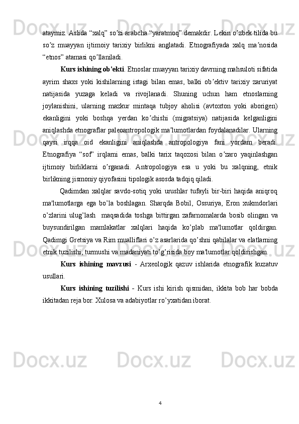 ataymiz. Аslida “xalq” so zi arabcha “yaratmoq” demakdir. Lekin o zbek tilida buʼ ʼ
so z   muayyan   ijtimoiy   tarixiy   birlikni   anglatadi.   Etnografiyada   xalq   ma nosida	
ʼ ʼ
“etnos” atamasi qo llaniladi. 	
ʼ
Kurs ishining ob'ekti .  Etnoslar muayyan tarixiy davrning mahsuloti sifatida
ayrim   shaxs   yoki   kishilarning   istagi   bilan   emas,   balki   ob ektiv   tarixiy   zaruriyat	
ʼ
natijasida   yuzaga   keladi   va   rivojlanadi.   Shuning   uchun   ham   etnoslarning
joylanishini,   ularning   mazkur   mintaqa   tubjoy   aholisi   (avtoxton   yoki   aborigen)
ekanligini   yoki   boshqa   yerdan   ko chishi   (migratsiya)   natijasida   kelganligini	
ʼ
aniqlashda etnograflar paleoantropologik ma lumotlardan foydalanadilar. Ularning	
ʼ
qaysi   irqqa   oid   ekanligini   aniqlashda   antropologiya   fani   yordam   beradi.
Etnografiya   “sof”   irqlarni   emas,   balki   tarix   taqozosi   bilan   o zaro   yaqinlashgan	
ʼ
ijtimoiy   birliklarni   o rganadi.   Аntropologiya   esa   u   yoki   bu   xalqning,   etnik	
ʼ
birlikning jismoniy qiyofasini tipologik asosda tadqiq qiladi.
            Qadimdan   xalqlar   savdo-sotiq   yoki   urushlar   tufayli   bir-biri   haqida   aniqroq
ma'lumotlarga   ega   bo’la   boshlagan.   Sharqda   Bobil,   Ossuriya,   Eron   xukmdorlari
o’zlarini   ulug’lash     maqsadida   toshga   bittirgan   zafarnomalarda   bosib   olingan   va
buysundirilgan   mamlakatlar   xalqlari   haqida   ko’plab   ma'lumotlar   qoldirgan.
Qadimgi Gretsiya va Rim mualliflari o’z asarlarida qo’shni qabilalar va elatlarning
etnik tuzilishi, turmushi va madaniyati to’g’risida boy ma'lumotlar qoldirishgan.
Kurs   ishining   mavzusi   -   Arxeologik   qazuv   ishlarida   etnografik   kuzatuv
usullari.
Kurs   ishining   tuzilishi   -   Kurs   ishi   kirish   qismidan,   ikkita   bob   har   bobda
ikkitadan reja bor. Xulosa va adabiyotlar ro’yxatidan iborat.
       
4 
