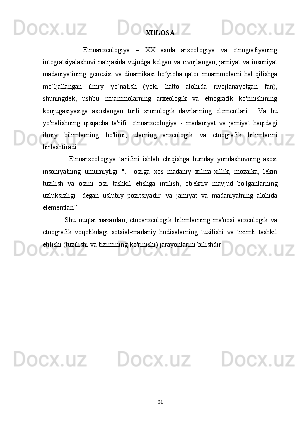 XULOSA
              Etnoarxeologiya   –   XX   asrda   arxeologiya   va   etnografiyaning
integratsiyalashuvi  natijasida vujudga kelgan va rivojlangan, jamiyat  va insoniyat
madaniyatining   genezisi   va   dinamikasi   bo yicha   qator   muammolarni   hal   qilishgaʻ
mo ljallangan   ilmiy   yo nalish   (yoki   hatto   alohida   rivojlanayotgan   fan),	
ʻ ʻ
shuningdek,   ushbu   muammolarning   arxeologik   va   etnografik   ko'rinishining
konjugasiyasiga   asoslangan   turli   xronologik   davrlarning   elementlari.     Va   bu
yo'nalishning   qisqacha   ta'rifi:   etnoarxeologiya   -   madaniyat   va   jamiyat   haqidagi
ilmiy   bilimlarning   bo'limi,   ularning   arxeologik   va   etnografik   bilimlarini
birlashtiradi. 
                Etnoarxeologiya   ta'rifini   ishlab   chiqishga   bunday   yondashuvning   asosi
insoniyatning   umumiyligi   "...   o'ziga   xos   madaniy   xilma-xillik,   mozaika,   lekin
tuzilish   va   o'zini   o'zi   tashkil   etishga   intilish,   ob'ektiv   mavjud   bo'lganlarning
uzluksizligi"   degan   uslubiy   pozitsiyadir.   va   jamiyat   va   madaniyatning   alohida
elementlari”. 
              Shu   nuqtai   nazardan,   etnoarxeologik   bilimlarning   ma'nosi   arxeologik   va
etnografik   voqelikdagi   sotsial-madaniy   hodisalarning   tuzilishi   va   tizimli   tashkil
etilishi (tuzilishi va tizimining ko'rinishi) jarayonlarini bilishdir. 
31 