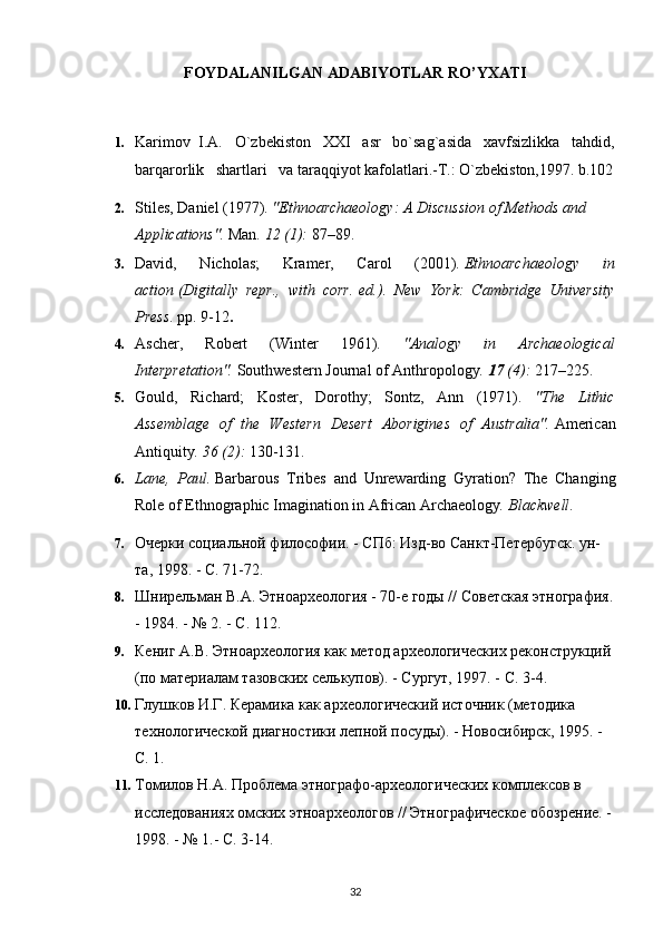 FOYDALANILGAN ADABIYOTLAR RO’YXATI
   
1. Karimov  I.A.   O`zbekiston   XXI   asr   bo`sag`asida   xavfsizlikka   tahdid,
barqarorlik   shartlari   va taraqqiyot kafolatlari.-T.: O`zbekiston,1997. b.102
2. Stiles, Daniel (1977).  "Ethnoarchaeology: A Discussion of Methods and 
Applications".   Man .   12   (1):  87–89.     
3. David,   Nicholas;   Kramer,   Carol   (2001).   Ethnoarchaeology   in
action   (Digitally   repr.,   with   corr.   ed.).   New   York:   Cambridge   University
Press . pp.   9-12 .
4. Ascher,   Robert   (Winter   1961).   "Analogy   in   Archaeological
Interpretation".   Southwestern Journal of Anthropology .   17   (4):  217–225.
5. Gould,   Richard;   Koster,   Dorothy;   Sontz,   Ann   (1971).   "The   Lithic
Assemblage   of   the   Western   Desert   Aborigines   of   Australia".   American
Antiquity .   36   (2):  130-131.
6. Lane,   Paul.   Barbarous   Tribes   and   Unrewarding   Gyration?   The   Changing
Role of Ethnographic Imagination in African Archaeology .  Blackwell .
7. Очерки социальной философи. - СПб: Изд-во Санкт-Петербугск. ун-
та, 1998. - С. 71-72.
8. Шнирельман В.А. Этноархеология - 70-е годы // Советская этнография.
- 1984. - № 2. - С. 112.
9. Кениг А.В. Этноархеология как метод археологическg реконструкций 
(по материалам тазовскg селькупов). - Сургут, 1997. - С. 3-4.
10. Глушков И.Г. Керамика как археологический источник (методика 
технологической диагностики лепной посуды). - Новосибирск, 1995. - 
С. 1.
11. Томилов Н.А. Проблема этнографо-археологическg комплексов в 
исследованиях омскg этноархеологов // Этнографическое обозрение. - 
1998. - № 1.- С. 3-14.
32 