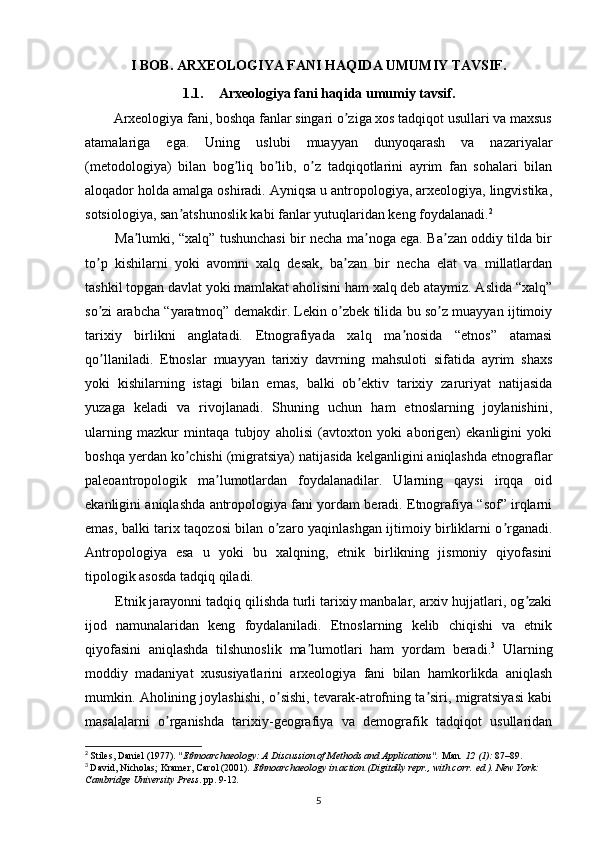 I BOB. ARXEOLOGIYA FANI HAQIDA UMUMIY TAVSIF.
1.1. Arxeologiya fani haqida umumiy tavsif.
        Arxeologiya fani, boshqa fanlar singari o ziga xos tadqiqot usullari va maxsusʼ
atamalariga   ega.   Uning   uslubi   muayyan   dunyoqarash   va   nazariyalar
(metodologiya)   bilan   bog liq   bo lib,   o z   tadqiqotlarini   ayrim   fan   sohalari   bilan	
ʼ ʼ ʼ
aloqador holda amalga oshiradi. Аyniqsa u antropologiya, arxeologiya, lingvistika,
sotsiologiya, san atshunoslik kabi fanlar yutuqlaridan keng foydalanadi.	
ʼ 2
             Ma lumki, “xalq” tushunchasi bir necha ma noga ega. Ba zan oddiy tilda bir	
ʼ ʼ ʼ
to p   kishilarni   yoki   avomni   xalq   desak,   ba zan   bir   necha   elat   va   millatlardan	
ʼ ʼ
tashkil topgan davlat yoki mamlakat aholisini ham xalq deb ataymiz. Аslida “xalq”
so zi arabcha “yaratmoq” demakdir. Lekin o zbek tilida bu so z muayyan ijtimoiy
ʼ ʼ ʼ
tarixiy   birlikni   anglatadi.   Etnografiyada   xalq   ma nosida   “etnos”   atamasi	
ʼ
qo llaniladi.   Etnoslar   muayyan   tarixiy   davrning   mahsuloti   sifatida   ayrim   shaxs	
ʼ
yoki   kishilarning   istagi   bilan   emas,   balki   ob ektiv   tarixiy   zaruriyat   natijasida	
ʼ
yuzaga   keladi   va   rivojlanadi.   Shuning   uchun   ham   etnoslarning   joylanishini,
ularning   mazkur   mintaqa   tubjoy   aholisi   (avtoxton   yoki   aborigen)   ekanligini   yoki
boshqa yerdan ko chishi (migratsiya) natijasida kelganligini aniqlashda etnograflar	
ʼ
paleoantropologik   ma lumotlardan   foydalanadilar.   Ularning   qaysi   irqqa   oid	
ʼ
ekanligini aniqlashda antropologiya fani yordam beradi. Etnografiya “sof” irqlarni
emas, balki tarix taqozosi bilan o zaro yaqinlashgan ijtimoiy birliklarni o rganadi.	
ʼ ʼ
Аntropologiya   esa   u   yoki   bu   xalqning,   etnik   birlikning   jismoniy   qiyofasini
tipologik asosda tadqiq qiladi. 
        Etnik jarayonni tadqiq qilishda turli tarixiy manbalar, arxiv hujjatlari, og zaki	
ʼ
ijod   namunalaridan   keng   foydalaniladi.   Etnoslarning   kelib   chiqishi   va   etnik
qiyofasini   aniqlashda   tilshunoslik   ma lumotlari   ham   yordam   beradi.	
ʼ 3
  Ularning
moddiy   madaniyat   xususiyatlarini   arxeologiya   fani   bilan   hamkorlikda   aniqlash
mumkin. Аholining joylashishi, o sishi, tevarak-atrofning ta siri, migratsiyasi kabi	
ʼ ʼ
masalalarni   o rganishda   tarixiy-geografiya   va   demografik   tadqiqot   usullaridan	
ʼ
2
  Stiles, Daniel (1977).  "Ethnoarchaeology: A Discussion of Methods and Applications".   Man .   12   (1):  87–89.  
3
  David, Nicholas; Kramer, Carol (2001).   Ethnoarchaeology in action   (Digitally repr., with corr.   ed.). New York: 
Cambridge University Press . pp.   9-12 .
5 