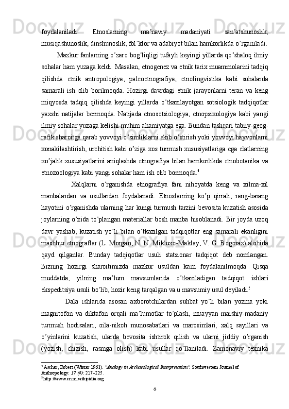 foydalaniladi.   Etnoslarning   ma naviy   madaniyati   san atshunoslik,ʼ ʼ
musiqashunoslik, dinshunoslik, fol’klor va adabiyot bilan hamkorlikda o rganiladi.	
ʼ
         Mazkur fanlarning o zaro bog liqligi tufayli keyingi yillarda qo shaloq ilmiy	
ʼ ʼ ʼ
sohalar ham yuzaga keldi. Masalan, etnogenez va etnik tarix muammolarini tadqiq
qilishda   etnik   antropologiya,   paleoetnografiya,   etnolingvistika   kabi   sohalarda
samarali   ish   olib   borilmoqda.   Hozirgi   davrdagi   etnik   jarayonlarni   teran   va   keng
miqyosda   tadqiq   qilishda   keyingi   yillarda   o tkazilayotgan   sotsiologik   tadqiqotlar	
ʼ
yaxshi   natijalar   bermoqda.   Natijada   etnosotsiologiya,   etnopsixologiya   kabi   yangi
ilmiy sohalar yuzaga kelishi muhim ahamiyatga ega. Bundan tashqari tabiiy-geog-
rafik sharoitga qarab yovvoyi o simliklarni ekib o stirish yoki yovvoyi hayvonlarni	
ʼ ʼ
xonakilashtirish, urchitish kabi o ziga xos turmush xususiyatlariga ega elatlarning	
ʼ
xo jalik xususiyatlarini  aniqlashda etnografiya bilan hamkorlikda etnobotanika va	
ʼ
etnozoologiya kabi yangi sohalar ham ish olib bormoqda. 4
                Xalqlarni   o rganishda   etnografiya   fani   nihoyatda   keng   va   xilma-xil	
ʼ
manbalardan   va   usullardan   foydalanadi.   Etnoslarning   ko p   qirrali,   rang-barang	
ʼ
hayotini o rganishda ularning har kungi turmush tarzini bevosita kuzatish asosida	
ʼ
joylarning   o zida   to plangan   materiallar   bosh   manba   hisoblanadi.   Bir   joyda   uzoq	
ʼ ʼ
davr   yashab,   kuzatish   yo li   bilan   o tkazilgan   tadqiqotlar   eng   samarali   ekanligini	
ʼ ʼ
mashhur etnograflar (L. Morgan, N. N. Mikluxo-Maklay, V. G. Bogoraz) alohida
qayd   qilganlar.   Bunday   tadqiqotlar   usuli   statsionar   tadqiqot   deb   nomlangan.
Bizning   hozirgi   sharoitimizda   mazkur   usuldan   kam   foydalanilmoqda.   Qisqa
muddatda,   yilning   ma lum   mavsumlarida   o tkaziladigan   tadqiqot   ishlari
ʼ ʼ
ekspeditsiya usuli bo lib, hozir keng tarqalgan va u mavsumiy usul deyiladi.	
ʼ 5
 
              Dala   ishlarida   asosan   axborotchilardan   suhbat   yo li   bilan   yozma   yoki	
ʼ
magnitofon   va   diktafon   orqali   ma lumotlar   to plash,   muayyan   maishiy-madaniy	
ʼ ʼ
turmush   hodisalari,   oila-nikoh   munosabatlari   va   marosimlari,   xalq   sayillari   va
o yinlarini   kuzatish,   ularda   bevosita   ishtirok   qilish   va   ularni   jiddiy   o rganish	
ʼ ʼ
(yozish,   chizish,   rasmga   olish)   kabi   usullar   qo llaniladi.   Zamonaviy   texnika	
ʼ
4
  Ascher, Robert (Winter 1961).  "Analogy in Archaeological Interpretation".   Southwestern Journal of 
Anthropology .   17   (4):  217–225 .
5
  http://www.en.m.wikipidia.org
6 