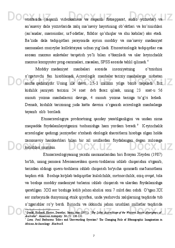 vositasida   (raqamli   videokamera   va   raqamli   fotoapparat,   audio   yozuvlar)   va
an anaviy   dala   yozuvlarida   xalq   ma naviy   hayotining   ob ektlari   va   ko rinishlariʼ ʼ ʼ ʼ
(an analar,   marosimlar,   urf-odatlar,   folklor   qo shiqlar   va   shu   kabilar)   aks   etadi.
ʼ ʼ
Ba zida   dala   tadqiqotlari   jarayonida   ayrim   moddiy   va   ma naviy   madaniyat
ʼ ʼ
namunalari muzeylar kollektsiyasi uchun yig iladi. Etnosotsiologik tadqiqotlar esa	
ʼ
asosan   maxsus   anketalar   tarqatish   yo li   bilan   o tkaziladi   va   ular   keyinchalik	
ʼ ʼ
maxsus kompyuter prog-rammalari, masalan, SPSS asosida tahlil qilinadi. 6
Moddiy   madaniyat       manbalari       asosida       insoniyatning               o’tmishini
o’rgatuvchi    fan   hisoblanadi. Arxeologik   manbalar  tarixiy manbalarga   nisbatan
ancha   qadimiydir.   Uning     ilk     davri     2,5-3     million     yilga     borib     taqaladi.     Biz
kishilik     jamiyati     tarixini     24     soat       deb     faraz     qilsak,     uning     23       soat-u     56
minuti     yozma     manbalarsiz     davrga,     4     minuti     yozma     tarixga    to’g’ri     keladi.
Demak,  kishilik  tarixining  juda  katta  davrini  o’rganish  arxeologik  manbalarga
tayanib  olib  boriladi.
              Etnoarxeologiya   predmetning   qanday   yaratilganligini   va   undan   nima
maqsadda   foydalanilayotganini   tushunishga   ham   yordam   beradi. 7
    Keyinchalik
arxeologlar qadimgi jamiyatlar o'xshash ekologik sharoitlarni hisobga olgan holda
zamonaviy   hamkasblari   bilan   bir   xil   usullardan   foydalangan   degan   xulosaga
kelishlari mumkin.
           Etnoarxeologiyaning yaxshi namunalaridan biri Brayan Xeyden (1987)
bo'lib,   uning   jamoasi   Mesoamerikan   quern-toshlarini   ishlab   chiqarishni   o'rganib,
tarixdan   oldingi   quern-toshlarni   ishlab   chiqarish   bo'yicha   qimmatli   ma'lumotlarni
taqdim etdi.  Boshqa ko'plab tadqiqotlar kulolchilik, me'morchilik, oziq-ovqat, tola
va   boshqa   moddiy   madaniyat   turlarini   ishlab   chiqarish   va   ulardan   foydalanishga
qaratilgan. XXI asr boshiga kelib jahon aholisi soni 7 mlrd.dan oshdi. O’tgan XX
asr mobaynida dunyoning etnik qiyofasi, unda yashovchi xalqlarning taqdirida tub
o’zgarishlar   ro’y   berdi.   Birinchi   va   ikkinchi   jahon   urushlari   millatlar   taqdirida
6
  Gould, Richard; Koster, Dorothy; Sontz, Ann (1971).  "The Lithic Assemblage of the Western Desert Aborigines of 
Australia".   American Antiquity .   36   (2):  130-131.
7
  Lane,   Paul.   Barbarous   Tribes   and   Unrewarding   Gyration?   The   Changing   Role   of   Ethnographic   Imagination   in
African Archaeology .  Blackwell.
7 