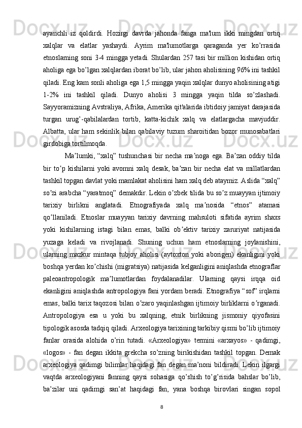 ayanchli   iz   qoldirdi.   Hozirgi   davrda   jahonda   fanga   ma'lum   ikki   mingdan   ortiq
xalqlar   va   elatlar   yashaydi.   Ayrim   ma'lumotlarga   qaraganda   yer   ko’rrasida
etnoslarning soni 3-4 mingga yetadi. Shulardan 257 tasi bir million kishidan ortiq
aholiga ega bo’lgan xalqlardan iborat bo’lib, ular jahon aholisining 96% ini tashkil
qiladi. Eng kam sonli aholiga ega 1,5 mingga yaqin xalqlar dunyo aholisining atigi
1-2%   ini   tashkil   qiladi.   Dunyo   aholisi   3   mingga   yaqin   tilda   so’zlashadi.
Sayyoramizning Avstraliya, Afrika, Amerika qit'alarida ibtidoiy jamiyat darajasida
turgan   urug’-qabilalardan   tortib,   katta-kichik   xalq   va   elatlargacha   mavjuddir.
Albatta, ular  ham  sekinlik bilan qabilaviy tuzum  sharoitidan bozor  munosabatlari
girdobiga tortilmoqda.
Ma lumki,   “xalq”   tushunchasi   bir   necha   ma noga   ega.   Ba zan   oddiy   tildaʼ ʼ ʼ
bir   to p   kishilarni   yoki   avomni   xalq   desak,   ba zan   bir   necha   elat   va   millatlardan	
ʼ ʼ
tashkil topgan davlat yoki mamlakat aholisini ham xalq deb ataymiz. Аslida “xalq”
so zi arabcha “yaratmoq” demakdir. Lekin o zbek tilida bu so z muayyan ijtimoiy	
ʼ ʼ ʼ
tarixiy   birlikni   anglatadi.   Etnografiyada   xalq   ma nosida   “etnos”   atamasi	
ʼ
qo llaniladi.   Etnoslar   muayyan   tarixiy   davrning   mahsuloti   sifatida   ayrim   shaxs	
ʼ
yoki   kishilarning   istagi   bilan   emas,   balki   ob ektiv   tarixiy   zaruriyat   natijasida	
ʼ
yuzaga   keladi   va   rivojlanadi.   Shuning   uchun   ham   etnoslarning   joylanishini,
ularning   mazkur   mintaqa   tubjoy   aholisi   (avtoxton   yoki   aborigen)   ekanligini   yoki
boshqa yerdan ko chishi (migratsiya) natijasida kelganligini aniqlashda etnograflar	
ʼ
paleoantropologik   ma lumotlardan   foydalanadilar.   Ularning   qaysi   irqqa   oid	
ʼ
ekanligini aniqlashda antropologiya fani yordam beradi. Etnografiya “sof” irqlarni
emas, balki tarix taqozosi bilan o zaro yaqinlashgan ijtimoiy birliklarni o rganadi.	
ʼ ʼ
Аntropologiya   esa   u   yoki   bu   xalqning,   etnik   birlikning   jismoniy   qiyofasini
tipologik asosda tadqiq qiladi.  Arxeologiya tarixining tarkibiy qismi bo’lib ijtimoiy
fanlar   orasida   alohida   o’rin   tutadi.   «Arxeologiya»   termini   «arxayos»   -   qadimgi,
«logos»   -   fan   degan   ikkita   grekcha   so’zning   birikishidan   tashkil   topgan.   Demak
arxeologiya  qadimgi   bilimlar   haqidagi  fan  degan  ma’noni   bildiradi.  Lekin  ilgargi
vaqtda   arxeologiyani   fanning   qaysi   sohasiga   qo’shish   to’g’risida   bahslar   bo’lib,
ba’zilar   uni   qadimgi   san’at   haqidagi   fan,   yana   boshqa   birovlari   singan   sopol
8 