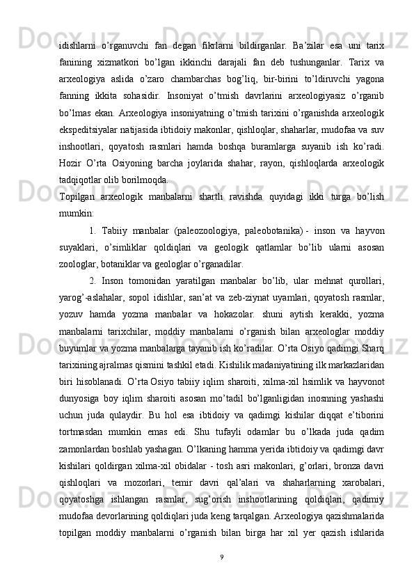 idishlarni   o’rganuvchi   fan   degan   fikrlarni   bildirganlar.   Ba’zilar   esa   uni   tarix
fanining   xizmatkori   bo’lgan   ikkinchi   darajali   fan   deb   tushunganlar.   Tarix   va
arxeologiya   aslida   o’zaro   chambarchas   bog’liq,   bir-birini   to’ldiruvchi   yagona
fanning   ikkita   sohasidir.   Insoniyat   o’tmish   davrlarini   arxeologiyasiz   o’rganib
bo’lmas   ekan.   Arxeologiya   insoniyatning   o’tmish   tarixini   o’rganishda   arxeologik
ekspeditsiyalar natijasida ibtidoiy makonlar, qishloqlar, shaharlar, mudofaa va suv
inshootlari,   qoyatosh   rasmlari   hamda   boshqa   buramlarga   suyanib   ish   ko’radi.
Hozir   O’rta   Osiyoning   barcha   joylarida   shahar,   rayon,   qishloqlarda   arxeologik
tadqiqotlar olib borilmoqda.
Topilgan   arxeologik   manbalarni   shartli   ravishda   quyidagi   ikki   turga   bo’lish
mumkin:
1.   Tabiiy   manbalar   (paleozoologiya,   paleobotanika)   -   inson   va   hayvon
suyaklari ,   o’simliklar   qoldiqlari   va   geologik   qatlamlar   bo’lib   ularni   asosan
zoologlar, botaniklar va geologlar o’rganadilar.
2.   Inson   tomonidan   yaratilgan   manbalar   bo’lib,   ular   mehnat   qurollari,
yarog’-aslahalar,   sopol   idishlar,   san’at   va   zeb-ziynat   uyamlari,   qoyatosh   rasmlar,
yozuv   hamda   yozma   manbalar   va   hokazolar.   shuni   aytish   kerakki,   yozma
manbalarni   tarixchilar,   moddiy   manbalarni   o’rganish   bilan   arxeologlar   moddiy
buyumlar va yozma manbalarga tayanib ish ko’radilar. O’rta Osiyo qadimgi Sharq
tarixining ajralmas qismini tashkil etadi. Kishilik madaniyatining ilk markazlaridan
biri   hisoblanadi.   O’rta   Osiyo   tabiiy   iqlim   sharoiti ,   xilma -xil   hsimlik   va   hayvonot
dunyosiga   boy   iqlim   sharoiti   asosan   mo’tadil   bo’lganligidan   inosnning   yashashi
uchun   juda   qulaydir.   Bu   hol   esa   ibtidoiy   va   qadimgi   kishilar   diqqat   e’tiborini
tortmasdan   mumkin   emas   edi.   Shu   tufayli   odamlar   bu   o’lkada   juda   qadim
zamonlardan boshlab yashagan. O’lkaning hamma yerida ibtidoiy va qadimgi davr
kishilari   qoldirgan  xilma-xil   obidalar  -   tosh  asri   makonlari,  g’orlari,  bronza  davri
qishloqlari   va   mozorlari,   temir   davri   qal’alari   va   shaharlarning   xarobalari,
qoyatoshga   ishlangan   rasmlar,   sug’orish   inshootlarining   qoldiqlari,   qadimiy
mudofaa devorlarining qoldiqlari juda keng tarqalgan. Arxeologiya qazishmalarida
topilgan   moddiy   manbalarni   o’rganish   bilan   birga   har   xil   yer   qazish   ishlarida
9 