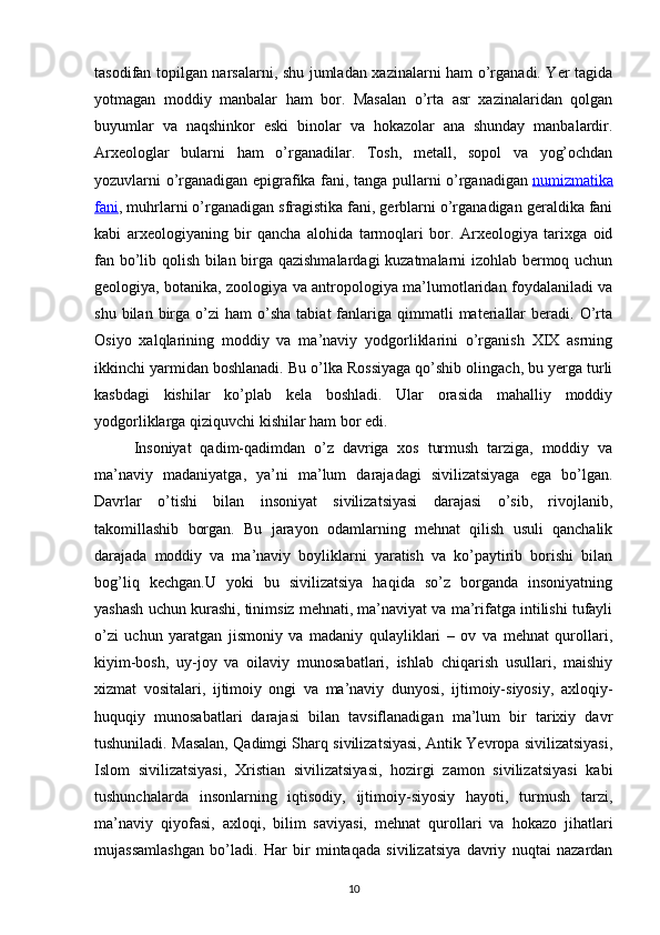 tasodifan topilgan narsalarni, shu jumladan xazinalarni ham o’rganadi. Yer tagida
yotmagan   moddiy   manbalar   ham   bor.   Masalan   o’rta   asr   xazinalaridan   qolgan
buyumlar   va   naqshinkor   eski   binolar   va   hokazolar   ana   shunday   manbalardir.
Arxeologlar   bularni   ham   o’rganadilar.   Tosh,   metall,   sopol   va   yog’ochdan
yozuvlarni o’rganadigan epigrafika fani, tanga pullarni o’rganadigan   numizmatika
fani , muhrlarni o’rganadigan sfragistika fani, gerblarni o’rganadigan geraldika fani
kabi   arxeologiyaning   bir   qancha   alohida   tarmoqlari   bor.   Arxeologiya   tarixga   oid
fan bo’lib qolish bilan birga qazishmalardagi  kuzatmalarni izohlab bermoq uchun
geologiya, botanika, zoologiya va antropologiya ma’lumotlaridan foydalaniladi va
shu  bilan  birga  o’zi   ham   o’sha   tabiat  fanlariga   qimmatli  materiallar   beradi.  O’rta
Osiyo   xalqlarining   moddiy   va   ma’naviy   yodgorliklarini   o’rganish   XIX   asrning
ikkinchi yarmidan boshlanadi. Bu o’lka Rossiyaga qo’shib olingach, bu yerga turli
kasbdagi   kishilar   ko’plab   kela   boshladi.   Ular   orasida   mahalliy   moddiy
yodgorliklarga qiziquvchi kishilar ham bor edi.
Insoniyat   qadim-qadimdan   o’z   davriga   xos   turmush   tarziga,   moddiy   va
ma’naviy   madaniyatga,   ya’ni   ma’lum   darajadagi   sivilizatsiyaga   ega   bo’lgan.
Davrlar   o’tishi   bilan   insoniyat   sivilizatsiyasi   darajasi   o’sib,   rivojlanib,
takomillashib   borgan.   Bu   jarayon   odamlarning   mehnat   qilish   usuli   qanchalik
darajada   moddiy   va   ma’naviy   boyliklarni   yaratish   va   ko’paytirib   borishi   bilan
bog’liq   kechgan.U   yoki   bu   sivilizatsiya   haqida   so’z   borganda   insoniyatning
yashash uchun kurashi, tinimsiz mehnati, ma’naviyat va ma’rifatga intilishi tufayli
o’zi   uchun   yaratgan   jismoniy   va   madaniy   qulayliklari   –   ov   va   mehnat   qurollari,
kiyim-bosh,   uy-joy   va   oilaviy   munosabatlari,   ishlab   chiqarish   usullari,   maishiy
xizmat   vositalari,   ijtimoiy   ongi   va   ma’naviy   dunyosi,   ijtimoiy-siyosiy,   axloqiy-
huquqiy   munosabatlari   darajasi   bilan   tavsiflanadigan   ma’lum   bir   tarixiy   davr
tushuniladi. Masalan, Qadimgi Sharq sivilizatsiyasi, Antik Yevropa sivilizatsiyasi,
Islom   sivilizatsiyasi,   Xristian   sivilizatsiyasi,   hozirgi   zamon   sivilizatsiyasi   kabi
tushunchalarda   insonlarning   iqtisodiy,   ijtimoiy-siyosiy   hayoti,   turmush   tarzi,
ma’naviy   qiyofasi,   axloqi,   bilim   saviyasi,   mehnat   qurollari   va   hokazo   jihatlari
mujassamlashgan   bo’ladi.   Har   bir   mintaqada   sivilizatsiya   davriy   nuqtai   nazardan
10 