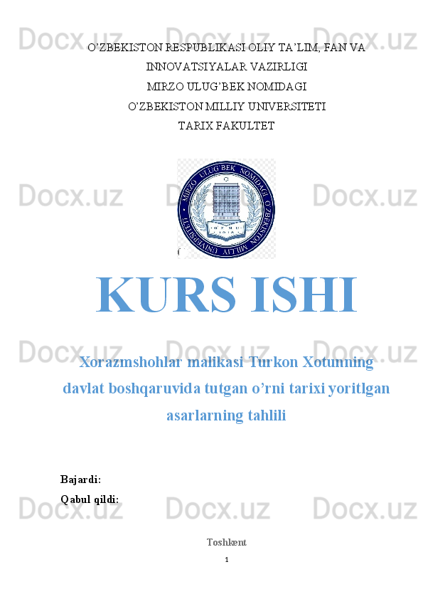 O’ZBEKISTON RESPUBLIKASI OLIY TA’LIM, FAN VA
INNOVATSIYALAR VAZIRLIGI
MIRZO ULUG’BEK NOMIDAGI
O’ZBEKISTON MILLIY UNIVERSITETI
TARIX FAKULTET
KURS ISHI
Xorazmshohlar malikasi Turkon Xotunning
davlat boshqaruvida tutgan o’rni tarixi yoritlgan
asarlarning tahlili
Bajardi: 
Qabul qildi: 
Toshkent
1 